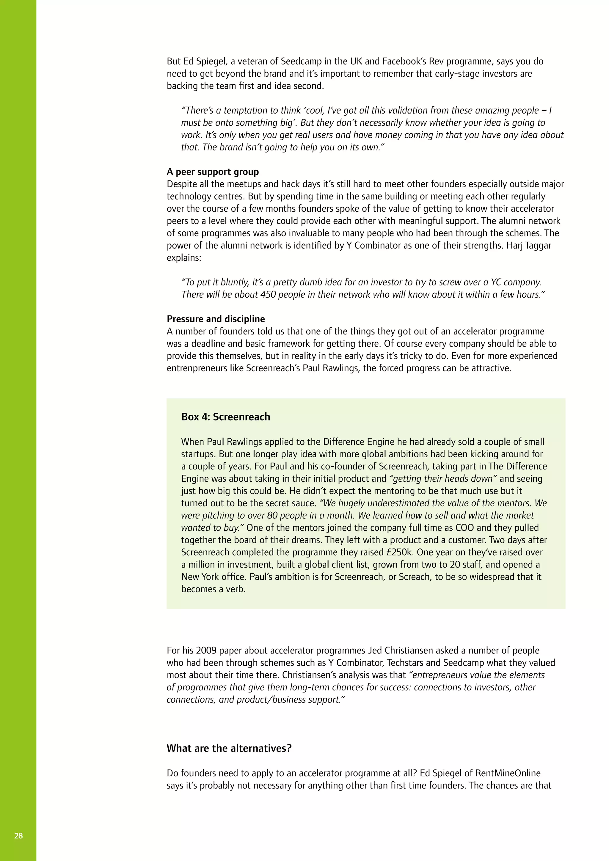 28
But Ed Spiegel, a veteran of Seedcamp in the UK and Facebook’s Rev programme, says you do
need to get beyond the brand and it’s important to remember that early-stage investors are
backing the team first and idea second.
“There’s a temptation to think ‘cool, I’ve got all this validation from these amazing people – I
must be onto something big’. But they don’t necessarily know whether your idea is going to
work. It’s only when you get real users and have money coming in that you have any idea about
that. The brand isn’t going to help you on its own.”
A peer support group
Despite all the meetups and hack days it’s still hard to meet other founders especially outside major
technology centres. But by spending time in the same building or meeting each other regularly
over the course of a few months founders spoke of the value of getting to know their accelerator
peers to a level where they could provide each other with meaningful support. The alumni network
of some programmes was also invaluable to many people who had been through the schemes. The
power of the alumni network is identified by Y Combinator as one of their strengths. Harj Taggar
explains:
“To put it bluntly, it’s a pretty dumb idea for an investor to try to screw over a YC company.
There will be about 450 people in their network who will know about it within a few hours.”
Pressure and discipline
A number of founders told us that one of the things they got out of an accelerator programme
was a deadline and basic framework for getting there. Of course every company should be able to
provide this themselves, but in reality in the early days it’s tricky to do. Even for more experienced
entrenpreneurs like Screenreach’s Paul Rawlings, the forced progress can be attractive.
For his 2009 paper about accelerator programmes Jed Christiansen asked a number of people
who had been through schemes such as Y Combinator, Techstars and Seedcamp what they valued
most about their time there. Christiansen’s analysis was that “entrepreneurs value the elements
of programmes that give them long-term chances for success: connections to investors, other
connections, and product/business support.”
What are the alternatives?
Do founders need to apply to an accelerator programme at all? Ed Spiegel of RentMineOnline
says it’s probably not necessary for anything other than first time founders. The chances are that
Box 4: Screenreach
When Paul Rawlings applied to the Difference Engine he had already sold a couple of small
startups. But one longer play idea with more global ambitions had been kicking around for
a couple of years. For Paul and his co-founder of Screenreach, taking part in The Difference
Engine was about taking in their initial product and “getting their heads down” and seeing
just how big this could be. He didn’t expect the mentoring to be that much use but it
turned out to be the secret sauce. “We hugely underestimated the value of the mentors. We
were pitching to over 80 people in a month. We learned how to sell and what the market
wanted to buy.” One of the mentors joined the company full time as COO and they pulled
together the board of their dreams. They left with a product and a customer. Two days after
Screenreach completed the programme they raised £250k. One year on they’ve raised over
a million in investment, built a global client list, grown from two to 20 staff, and opened a
New York office. Paul’s ambition is for Screenreach, or Screach, to be so widespread that it
becomes a verb.
 