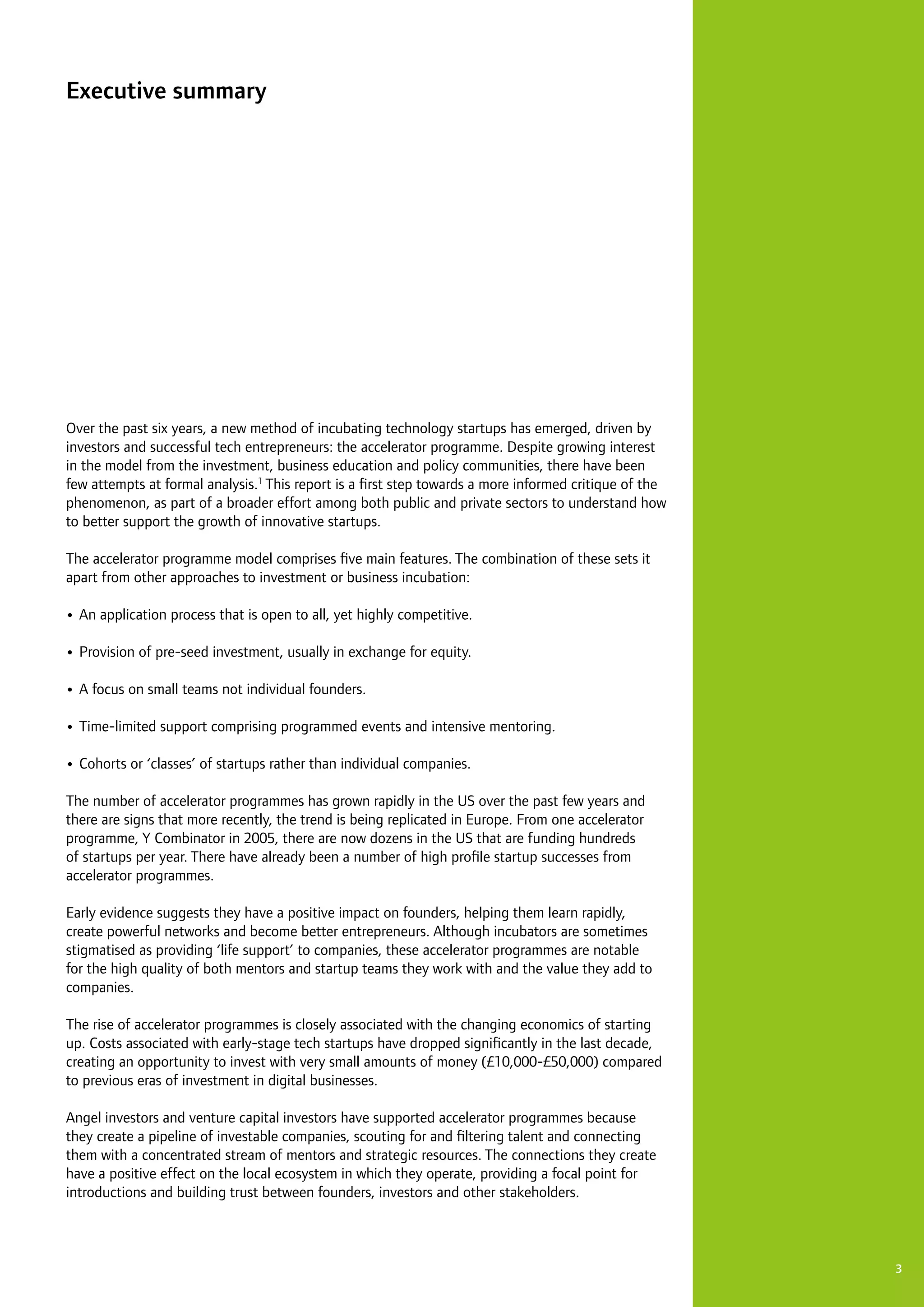 3
Executive summary
Over the past six years, a new method of incubating technology startups has emerged, driven by
investors and successful tech entrepreneurs: the accelerator programme. Despite growing interest
in the model from the investment, business education and policy communities, there have been
few attempts at formal analysis.1
This report is a first step towards a more informed critique of the
phenomenon, as part of a broader effort among both public and private sectors to understand how
to better support the growth of innovative startups.
The accelerator programme model comprises five main features. The combination of these sets it
apart from other approaches to investment or business incubation:
•	An application process that is open to all, yet highly competitive.
•	Provision of pre-seed investment, usually in exchange for equity.
•	A focus on small teams not individual founders.
•	Time-limited support comprising programmed events and intensive mentoring.
•	Cohorts or ‘classes’ of startups rather than individual companies.
The number of accelerator programmes has grown rapidly in the US over the past few years and
there are signs that more recently, the trend is being replicated in Europe. From one accelerator
programme, Y Combinator in 2005, there are now dozens in the US that are funding hundreds
of startups per year. There have already been a number of high profile startup successes from
accelerator programmes.
Early evidence suggests they have a positive impact on founders, helping them learn rapidly,
create powerful networks and become better entrepreneurs. Although incubators are sometimes
stigmatised as providing ‘life support’ to companies, these accelerator programmes are notable
for the high quality of both mentors and startup teams they work with and the value they add to
companies.
The rise of accelerator programmes is closely associated with the changing economics of starting
up. Costs associated with early-stage tech startups have dropped significantly in the last decade,
creating an opportunity to invest with very small amounts of money (£10,000-£50,000) compared
to previous eras of investment in digital businesses.
Angel investors and venture capital investors have supported accelerator programmes because
they create a pipeline of investable companies, scouting for and filtering talent and connecting
them with a concentrated stream of mentors and strategic resources. The connections they create
have a positive effect on the local ecosystem in which they operate, providing a focal point for
introductions and building trust between founders, investors and other stakeholders.
 