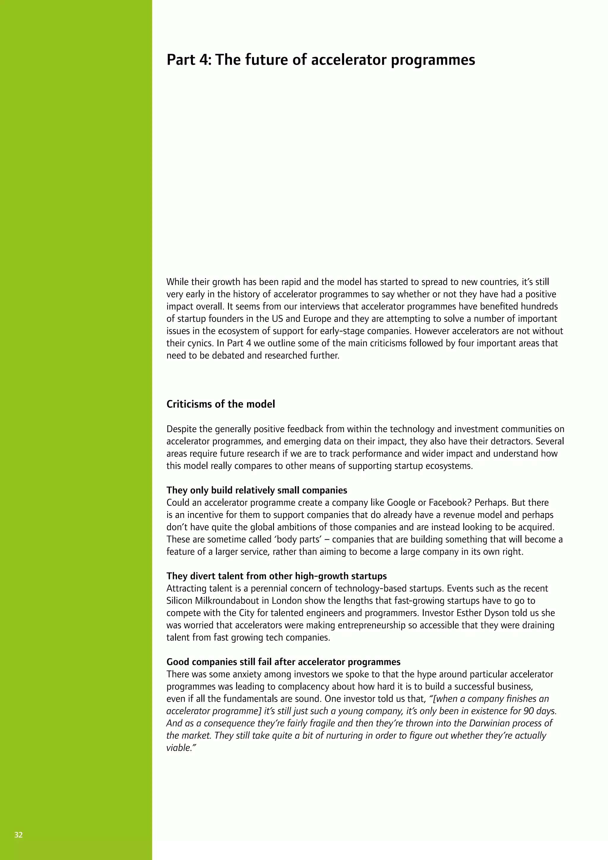 32
While their growth has been rapid and the model has started to spread to new countries, it’s still
very early in the history of accelerator programmes to say whether or not they have had a positive
impact overall. It seems from our interviews that accelerator programmes have benefited hundreds
of startup founders in the US and Europe and they are attempting to solve a number of important
issues in the ecosystem of support for early-stage companies. However accelerators are not without
their cynics. In Part 4 we outline some of the main criticisms followed by four important areas that
need to be debated and researched further.
Criticisms of the model
Despite the generally positive feedback from within the technology and investment communities on
accelerator programmes, and emerging data on their impact, they also have their detractors. Several
areas require future research if we are to track performance and wider impact and understand how
this model really compares to other means of supporting startup ecosystems.
They only build relatively small companies
Could an accelerator programme create a company like Google or Facebook? Perhaps. But there
is an incentive for them to support companies that do already have a revenue model and perhaps
don’t have quite the global ambitions of those companies and are instead looking to be acquired.
These are sometime called ‘body parts’ – companies that are building something that will become a
feature of a larger service, rather than aiming to become a large company in its own right.
They divert talent from other high-growth startups
Attracting talent is a perennial concern of technology-based startups. Events such as the recent
Silicon Milkroundabout in London show the lengths that fast-growing startups have to go to
compete with the City for talented engineers and programmers. Investor Esther Dyson told us she
was worried that accelerators were making entrepreneurship so accessible that they were draining
talent from fast growing tech companies.
Good companies still fail after accelerator programmes
There was some anxiety among investors we spoke to that the hype around particular accelerator
programmes was leading to complacency about how hard it is to build a successful business,
even if all the fundamentals are sound. One investor told us that, “[when a company finishes an
accelerator programme] it’s still just such a young company, it’s only been in existence for 90 days.
And as a consequence they’re fairly fragile and then they’re thrown into the Darwinian process of
the market. They still take quite a bit of nurturing in order to figure out whether they’re actually
viable.”
Part 4: The future of accelerator programmes
 