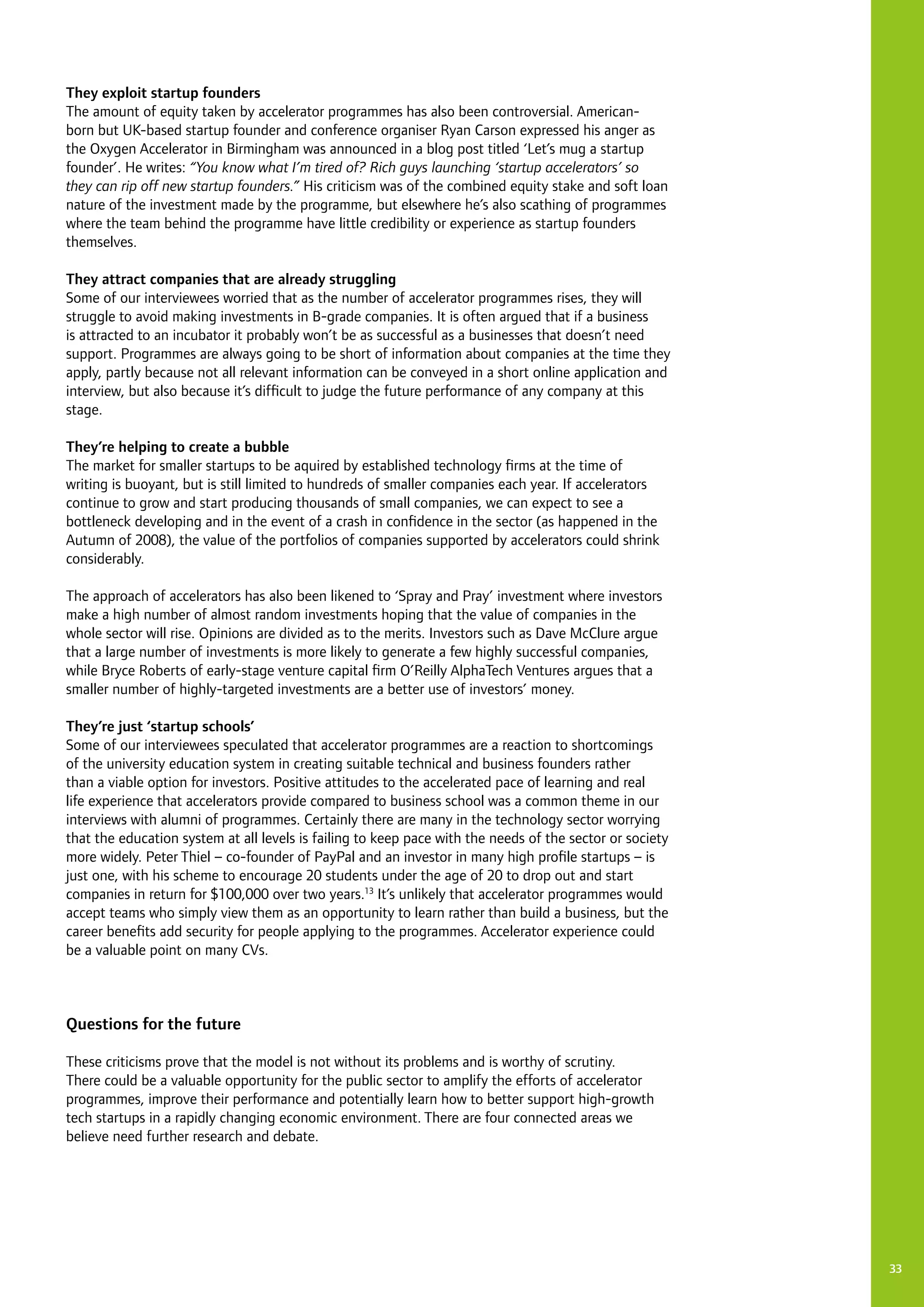 33
They exploit startup founders
The amount of equity taken by accelerator programmes has also been controversial. American-
born but UK-based startup founder and conference organiser Ryan Carson expressed his anger as
the Oxygen Accelerator in Birmingham was announced in a blog post titled ‘Let’s mug a startup
founder’. He writes: “You know what I’m tired of? Rich guys launching ‘startup accelerators’ so
they can rip off new startup founders.” His criticism was of the combined equity stake and soft loan
nature of the investment made by the programme, but elsewhere he’s also scathing of programmes
where the team behind the programme have little credibility or experience as startup founders
themselves.
They attract companies that are already struggling
Some of our interviewees worried that as the number of accelerator programmes rises, they will
struggle to avoid making investments in B-grade companies. It is often argued that if a business
is attracted to an incubator it probably won’t be as successful as a businesses that doesn’t need
support. Programmes are always going to be short of information about companies at the time they
apply, partly because not all relevant information can be conveyed in a short online application and
interview, but also because it’s difficult to judge the future performance of any company at this
stage.
They’re helping to create a bubble
The market for smaller startups to be aquired by established technology firms at the time of
writing is buoyant, but is still limited to hundreds of smaller companies each year. If accelerators
continue to grow and start producing thousands of small companies, we can expect to see a
bottleneck developing and in the event of a crash in confidence in the sector (as happened in the
Autumn of 2008), the value of the portfolios of companies supported by accelerators could shrink
considerably.
The approach of accelerators has also been likened to ‘Spray and Pray’ investment where investors
make a high number of almost random investments hoping that the value of companies in the
whole sector will rise. Opinions are divided as to the merits. Investors such as Dave McClure argue
that a large number of investments is more likely to generate a few highly successful companies,
while Bryce Roberts of early-stage venture capital firm O’Reilly AlphaTech Ventures argues that a
smaller number of highly-targeted investments are a better use of investors’ money.
They’re just ‘startup schools’
Some of our interviewees speculated that accelerator programmes are a reaction to shortcomings
of the university education system in creating suitable technical and business founders rather
than a viable option for investors. Positive attitudes to the accelerated pace of learning and real
life experience that accelerators provide compared to business school was a common theme in our
interviews with alumni of programmes. Certainly there are many in the technology sector worrying
that the education system at all levels is failing to keep pace with the needs of the sector or society
more widely. Peter Thiel – co-founder of PayPal and an investor in many high profile startups – is
just one, with his scheme to encourage 20 students under the age of 20 to drop out and start
companies in return for $100,000 over two years.13
It’s unlikely that accelerator programmes would
accept teams who simply view them as an opportunity to learn rather than build a business, but the
career benefits add security for people applying to the programmes. Accelerator experience could
be a valuable point on many CVs.
Questions for the future
These criticisms prove that the model is not without its problems and is worthy of scrutiny.
There could be a valuable opportunity for the public sector to amplify the efforts of accelerator
programmes, improve their performance and potentially learn how to better support high-growth
tech startups in a rapidly changing economic environment. There are four connected areas we
believe need further research and debate.
 