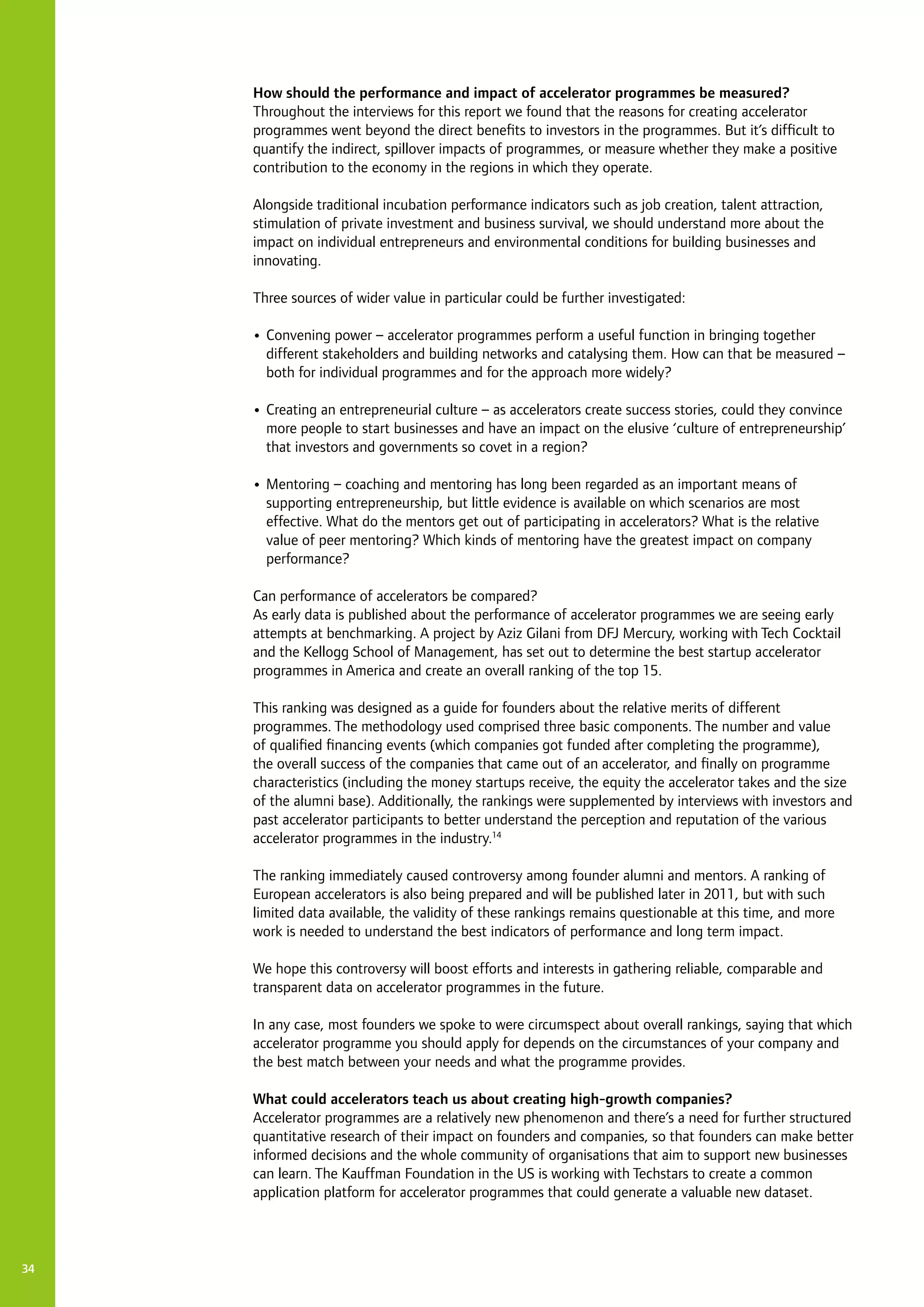 How should the performance and impact of accelerator programmes be measured?
Throughout the interviews for this report we found that the reasons for creating accelerator
programmes went beyond the direct benefits to investors in the programmes. But it’s difficult to
quantify the indirect, spillover impacts of programmes, or measure whether they make a positive
contribution to the economy in the regions in which they operate.
Alongside traditional incubation performance indicators such as job creation, talent attraction,
stimulation of private investment and business survival, we should understand more about the
impact on individual entrepreneurs and environmental conditions for building businesses and
innovating.
Three sources of wider value in particular could be further investigated:
•	Convening power – accelerator programmes perform a useful function in bringing together
different stakeholders and building networks and catalysing them. How can that be measured –
both for individual programmes and for the approach more widely?
•	Creating an entrepreneurial culture – as accelerators create success stories, could they convince
more people to start businesses and have an impact on the elusive ‘culture of entrepreneurship’
that investors and governments so covet in a region?
•	Mentoring – coaching and mentoring has long been regarded as an important means of
supporting entrepreneurship, but little evidence is available on which scenarios are most
effective. What do the mentors get out of participating in accelerators? What is the relative
value of peer mentoring? Which kinds of mentoring have the greatest impact on company
performance?
Can performance of accelerators be compared?
As early data is published about the performance of accelerator programmes we are seeing early
attempts at benchmarking. A project by Aziz Gilani from DFJ Mercury, working with Tech Cocktail
and the Kellogg School of Management, has set out to determine the best startup accelerator
programmes in America and create an overall ranking of the top 15.
This ranking was designed as a guide for founders about the relative merits of different
programmes. The methodology used comprised three basic components. The number and value
of qualified financing events (which companies got funded after completing the programme),
the overall success of the companies that came out of an accelerator, and finally on programme
characteristics (including the money startups receive, the equity the accelerator takes and the size
of the alumni base). Additionally, the rankings were supplemented by interviews with investors and
past accelerator participants to better understand the perception and reputation of the various
accelerator programmes in the industry.14
The ranking immediately caused controversy among founder alumni and mentors. A ranking of
European accelerators is also being prepared and will be published later in 2011, but with such
limited data available, the validity of these rankings remains questionable at this time, and more
work is needed to understand the best indicators of performance and long term impact.
We hope this controversy will boost efforts and interests in gathering reliable, comparable and
transparent data on accelerator programmes in the future.
In any case, most founders we spoke to were circumspect about overall rankings, saying that which
accelerator programme you should apply for depends on the circumstances of your company and
the best match between your needs and what the programme provides.
What could accelerators teach us about creating high-growth companies?
Accelerator programmes are a relatively new phenomenon and there’s a need for further structured
quantitative research of their impact on founders and companies, so that founders can make better
informed decisions and the whole community of organisations that aim to support new businesses
can learn. The Kauffman Foundation in the US is working with Techstars to create a common
application platform for accelerator programmes that could generate a valuable new dataset.
34
 