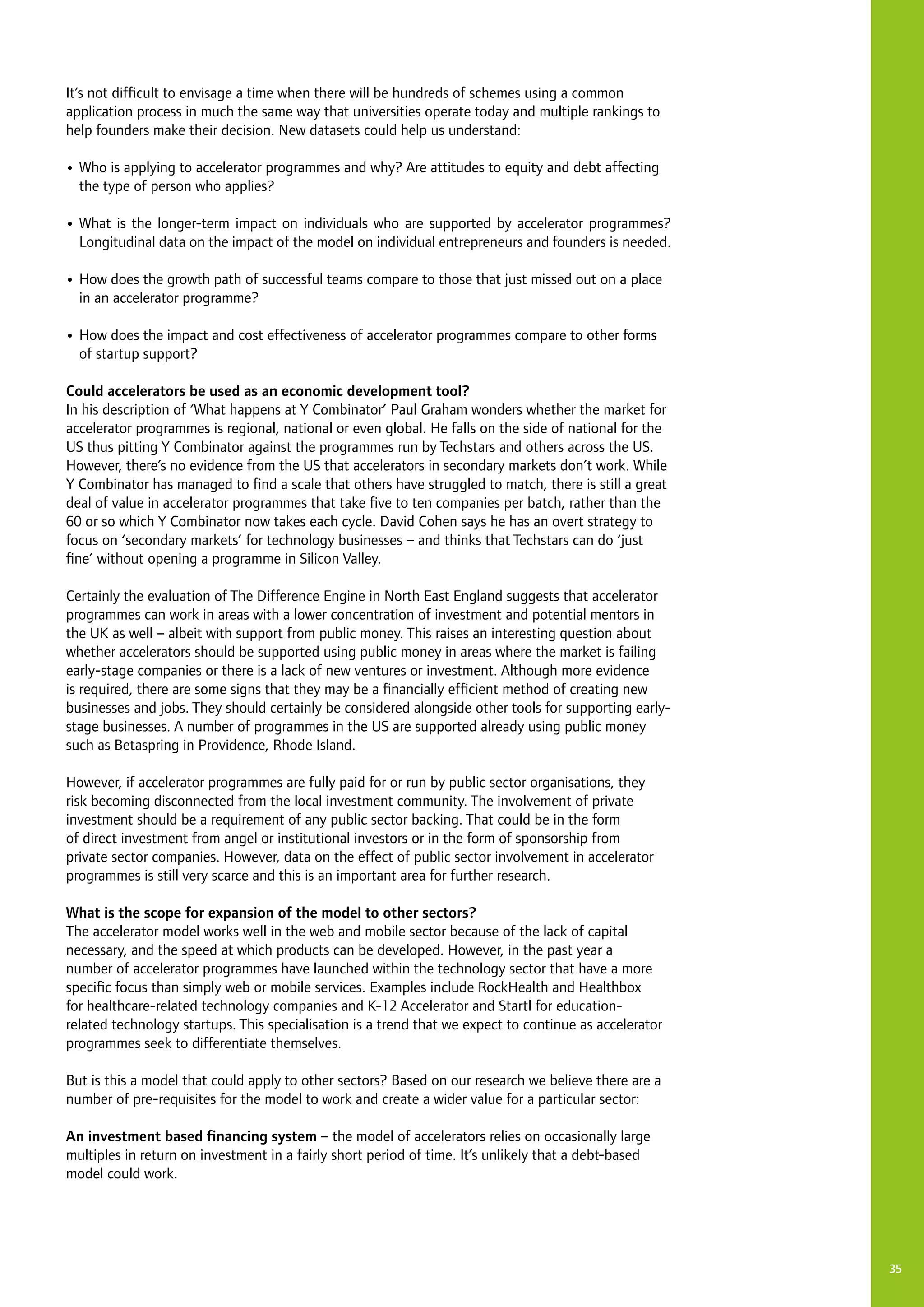 35
It’s not difficult to envisage a time when there will be hundreds of schemes using a common
application process in much the same way that universities operate today and multiple rankings to
help founders make their decision. New datasets could help us understand:
•	Who is applying to accelerator programmes and why? Are attitudes to equity and debt affecting
the type of person who applies?
•	What is the longer-term impact on individuals who are supported by accelerator programmes?
Longitudinal data on the impact of the model on individual entrepreneurs and founders is needed.
•	How does the growth path of successful teams compare to those that just missed out on a place
in an accelerator programme?
•	How does the impact and cost effectiveness of accelerator programmes compare to other forms
of startup support?
Could accelerators be used as an economic development tool?
In his description of ‘What happens at Y Combinator’ Paul Graham wonders whether the market for
accelerator programmes is regional, national or even global. He falls on the side of national for the
US thus pitting Y Combinator against the programmes run by Techstars and others across the US.
However, there’s no evidence from the US that accelerators in secondary markets don’t work. While
Y Combinator has managed to find a scale that others have struggled to match, there is still a great
deal of value in accelerator programmes that take five to ten companies per batch, rather than the
60 or so which Y Combinator now takes each cycle. David Cohen says he has an overt strategy to
focus on ‘secondary markets’ for technology businesses – and thinks that Techstars can do ‘just
fine’ without opening a programme in Silicon Valley.
Certainly the evaluation of The Difference Engine in North East England suggests that accelerator
programmes can work in areas with a lower concentration of investment and potential mentors in
the UK as well – albeit with support from public money. This raises an interesting question about
whether accelerators should be supported using public money in areas where the market is failing
early-stage companies or there is a lack of new ventures or investment. Although more evidence
is required, there are some signs that they may be a financially efficient method of creating new
businesses and jobs. They should certainly be considered alongside other tools for supporting early-
stage businesses. A number of programmes in the US are supported already using public money
such as Betaspring in Providence, Rhode Island.
However, if accelerator programmes are fully paid for or run by public sector organisations, they
risk becoming disconnected from the local investment community. The involvement of private
investment should be a requirement of any public sector backing. That could be in the form
of direct investment from angel or institutional investors or in the form of sponsorship from
private sector companies. However, data on the effect of public sector involvement in accelerator
programmes is still very scarce and this is an important area for further research.
What is the scope for expansion of the model to other sectors?
The accelerator model works well in the web and mobile sector because of the lack of capital
necessary, and the speed at which products can be developed. However, in the past year a
number of accelerator programmes have launched within the technology sector that have a more
specific focus than simply web or mobile services. Examples include RockHealth and Healthbox
for healthcare-related technology companies and K-12 Accelerator and Startl for education-
related technology startups. This specialisation is a trend that we expect to continue as accelerator
programmes seek to differentiate themselves.
But is this a model that could apply to other sectors? Based on our research we believe there are a
number of pre-requisites for the model to work and create a wider value for a particular sector:
An investment based financing system – the model of accelerators relies on occasionally large
multiples in return on investment in a fairly short period of time. It’s unlikely that a debt-based
model could work.
 