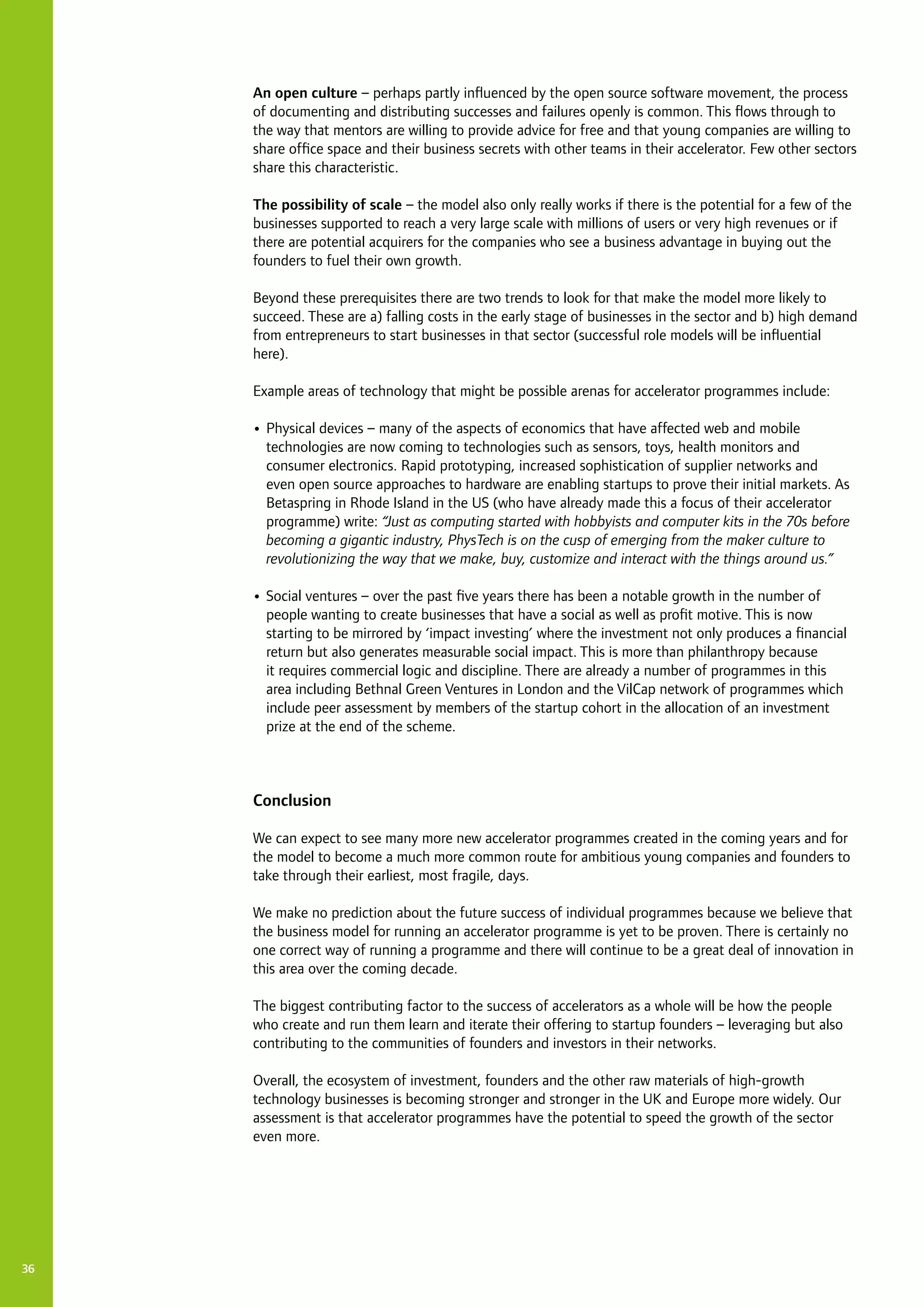 36
An open culture – perhaps partly influenced by the open source software movement, the process
of documenting and distributing successes and failures openly is common. This flows through to
the way that mentors are willing to provide advice for free and that young companies are willing to
share office space and their business secrets with other teams in their accelerator. Few other sectors
share this characteristic.
The possibility of scale – the model also only really works if there is the potential for a few of the
businesses supported to reach a very large scale with millions of users or very high revenues or if
there are potential acquirers for the companies who see a business advantage in buying out the
founders to fuel their own growth.
Beyond these prerequisites there are two trends to look for that make the model more likely to
succeed. These are a) falling costs in the early stage of businesses in the sector and b) high demand
from entrepreneurs to start businesses in that sector (successful role models will be influential
here).
Example areas of technology that might be possible arenas for accelerator programmes include:
•	Physical devices – many of the aspects of economics that have affected web and mobile
technologies are now coming to technologies such as sensors, toys, health monitors and
consumer electronics. Rapid prototyping, increased sophistication of supplier networks and
even open source approaches to hardware are enabling startups to prove their initial markets. As
Betaspring in Rhode Island in the US (who have already made this a focus of their accelerator
programme) write: “Just as computing started with hobbyists and computer kits in the 70s before
becoming a gigantic industry, PhysTech is on the cusp of emerging from the maker culture to
revolutionizing the way that we make, buy, customize and interact with the things around us.”
•	Social ventures – over the past five years there has been a notable growth in the number of
people wanting to create businesses that have a social as well as profit motive. This is now
starting to be mirrored by ‘impact investing’ where the investment not only produces a financial
return but also generates measurable social impact. This is more than philanthropy because
it requires commercial logic and discipline. There are already a number of programmes in this
area including Bethnal Green Ventures in London and the VilCap network of programmes which
include peer assessment by members of the startup cohort in the allocation of an investment
prize at the end of the scheme.
Conclusion
We can expect to see many more new accelerator programmes created in the coming years and for
the model to become a much more common route for ambitious young companies and founders to
take through their earliest, most fragile, days.
We make no prediction about the future success of individual programmes because we believe that
the business model for running an accelerator programme is yet to be proven. There is certainly no
one correct way of running a programme and there will continue to be a great deal of innovation in
this area over the coming decade.
The biggest contributing factor to the success of accelerators as a whole will be how the people
who create and run them learn and iterate their offering to startup founders – leveraging but also
contributing to the communities of founders and investors in their networks.
Overall, the ecosystem of investment, founders and the other raw materials of high-growth
technology businesses is becoming stronger and stronger in the UK and Europe more widely. Our
assessment is that accelerator programmes have the potential to speed the growth of the sector
even more.
 