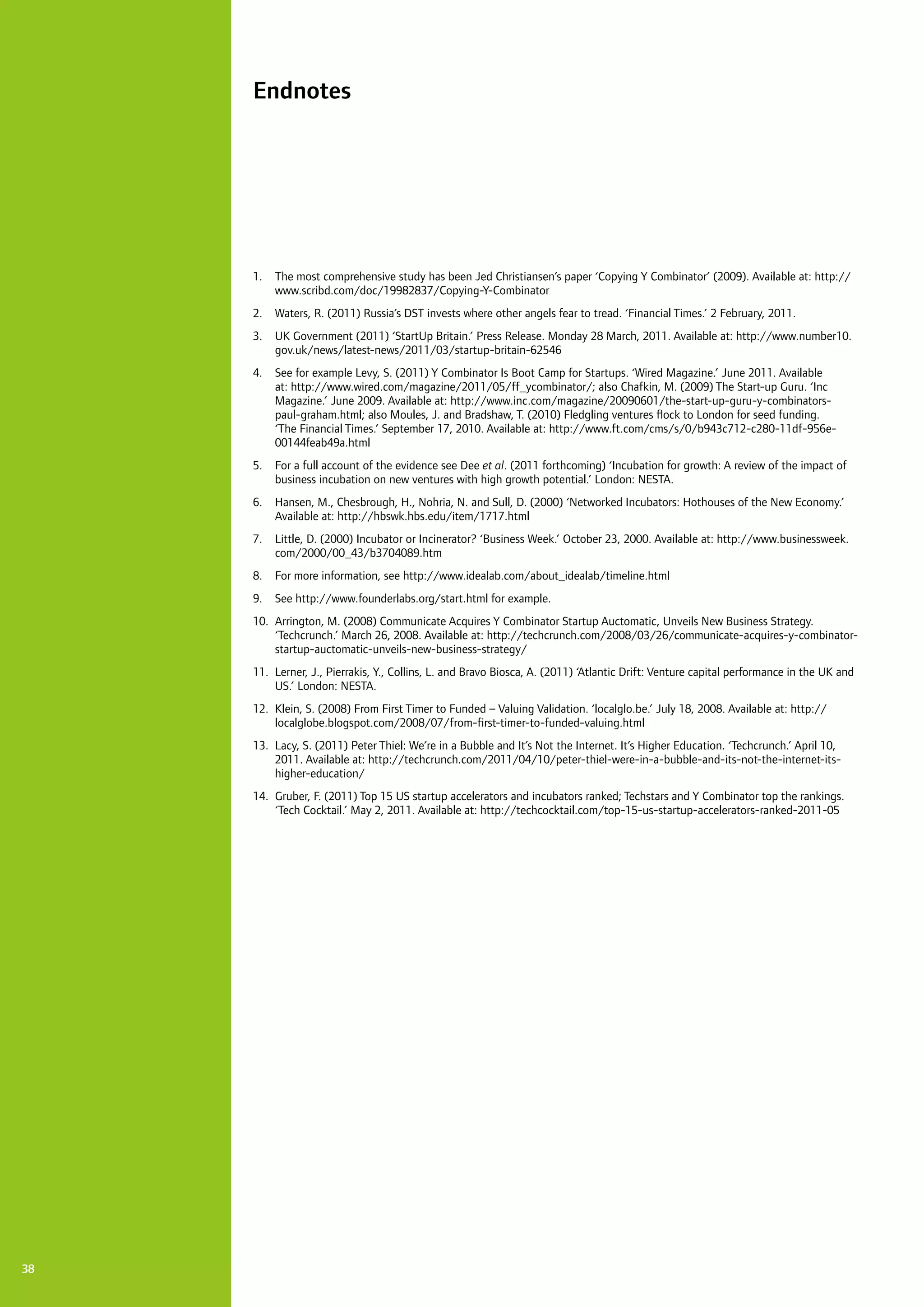 38
1.	 The most comprehensive study has been Jed Christiansen’s paper ‘Copying Y Combinator’ (2009). Available at: http://
www.scribd.com/doc/19982837/Copying-Y-Combinator
2.	 Waters, R. (2011) Russia’s DST invests where other angels fear to tread. ‘Financial Times.’ 2 February, 2011.
3.	 UK Government (2011) ‘StartUp Britain.’ Press Release. Monday 28 March, 2011. Available at: http://www.number10.
gov.uk/news/latest-news/2011/03/startup-britain-62546
4.	 See for example Levy, S. (2011) Y Combinator Is Boot Camp for Startups. ‘Wired Magazine.’ June 2011. Available
at: http://www.wired.com/magazine/2011/05/ff_ycombinator/; also Chafkin, M. (2009) The Start-up Guru. ‘Inc
Magazine.’ June 2009. Available at: http://www.inc.com/magazine/20090601/the-start-up-guru-y-combinators-
paul-graham.html; also Moules, J. and Bradshaw, T. (2010) Fledgling ventures flock to London for seed funding.
‘The Financial Times.’ September 17, 2010. Available at: http://www.ft.com/cms/s/0/b943c712-c280-11df-956e-
00144feab49a.html
5.	 For a full account of the evidence see Dee et al. (2011 forthcoming) ‘Incubation for growth: A review of the impact of
business incubation on new ventures with high growth potential.’ London: NESTA.
6.	 Hansen, M., Chesbrough, H., Nohria, N. and Sull, D. (2000) ‘Networked Incubators: Hothouses of the New Economy.’
Available at: http://hbswk.hbs.edu/item/1717.html
7.	 Little, D. (2000) Incubator or Incinerator? ‘Business Week.’ October 23, 2000. Available at: http://www.businessweek.
com/2000/00_43/b3704089.htm
8.	 For more information, see http://www.idealab.com/about_idealab/timeline.html
9.	 See http://www.founderlabs.org/start.html for example.
10.	 Arrington, M. (2008) Communicate Acquires Y Combinator Startup Auctomatic, Unveils New Business Strategy.
‘Techcrunch.’ March 26, 2008. Available at: http://techcrunch.com/2008/03/26/communicate-acquires-y-combinator-
startup-auctomatic-unveils-new-business-strategy/
11.	 Lerner, J., Pierrakis, Y., Collins, L. and Bravo Biosca, A. (2011) ‘Atlantic Drift: Venture capital performance in the UK and
US.’ London: NESTA.
12.	 Klein, S. (2008) From First Timer to Funded – Valuing Validation. ‘localglo.be.’ July 18, 2008. Available at: http://
localglobe.blogspot.com/2008/07/from-first-timer-to-funded-valuing.html
13.	 Lacy, S. (2011) Peter Thiel: We’re in a Bubble and It’s Not the Internet. It’s Higher Education. ‘Techcrunch.’ April 10,
2011. Available at: http://techcrunch.com/2011/04/10/peter-thiel-were-in-a-bubble-and-its-not-the-internet-its-
higher-education/
14.	 Gruber, F. (2011) Top 15 US startup accelerators and incubators ranked; Techstars and Y Combinator top the rankings.
‘Tech Cocktail.’ May 2, 2011. Available at: http://techcocktail.com/top-15-us-startup-accelerators-ranked-2011-05
Endnotes
 