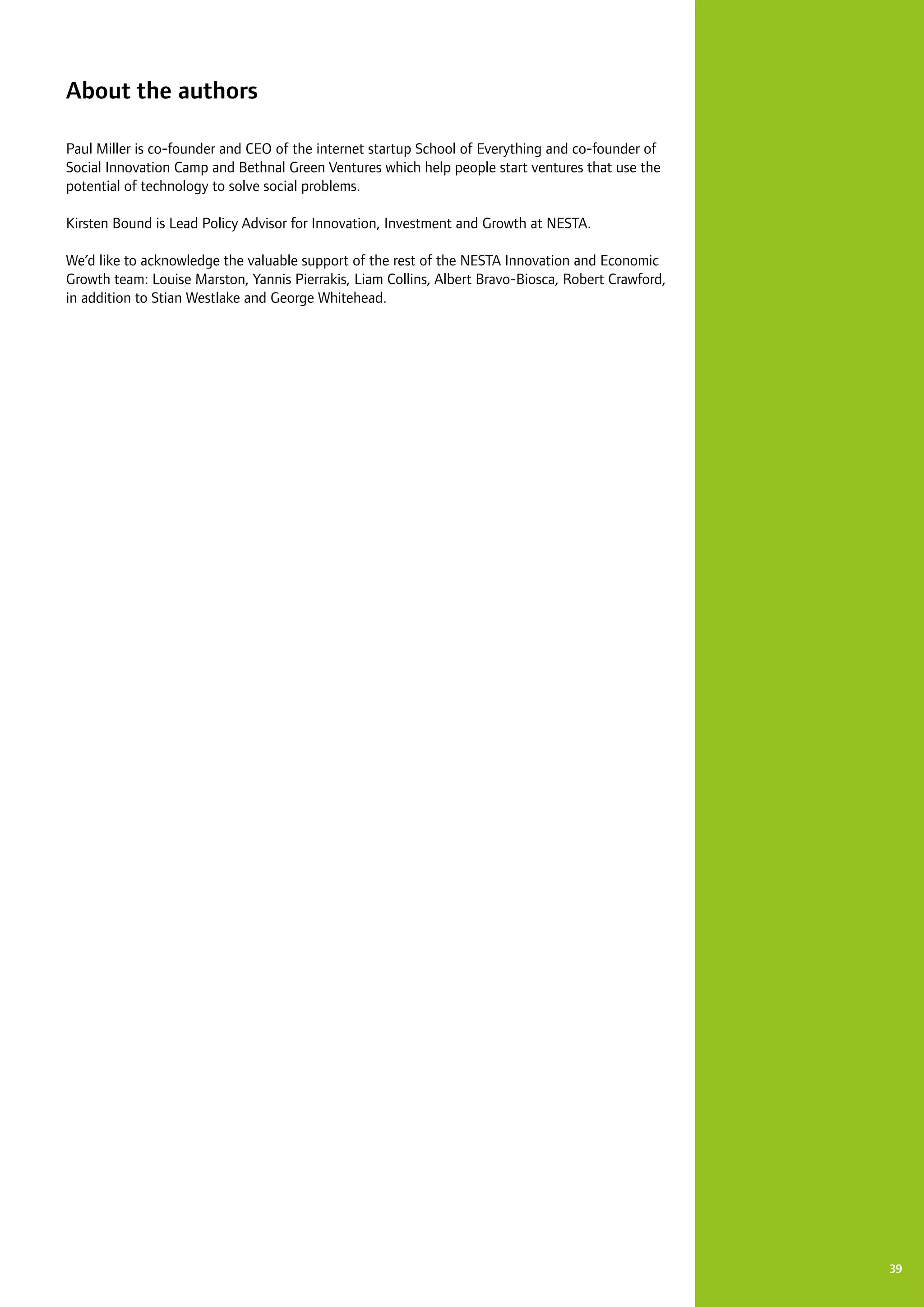 39
About the authors
Paul Miller is co-founder and CEO of the internet startup School of Everything and co-founder of
Social Innovation Camp and Bethnal Green Ventures which help people start ventures that use the
potential of technology to solve social problems.
Kirsten Bound is Lead Policy Advisor for Innovation, Investment and Growth at NESTA.
We’d like to acknowledge the valuable support of the rest of the NESTA Innovation and Economic
Growth team: Louise Marston, Yannis Pierrakis, Liam Collins, Albert Bravo-Biosca, Robert Crawford,
in addition to Stian Westlake and George Whitehead.
 