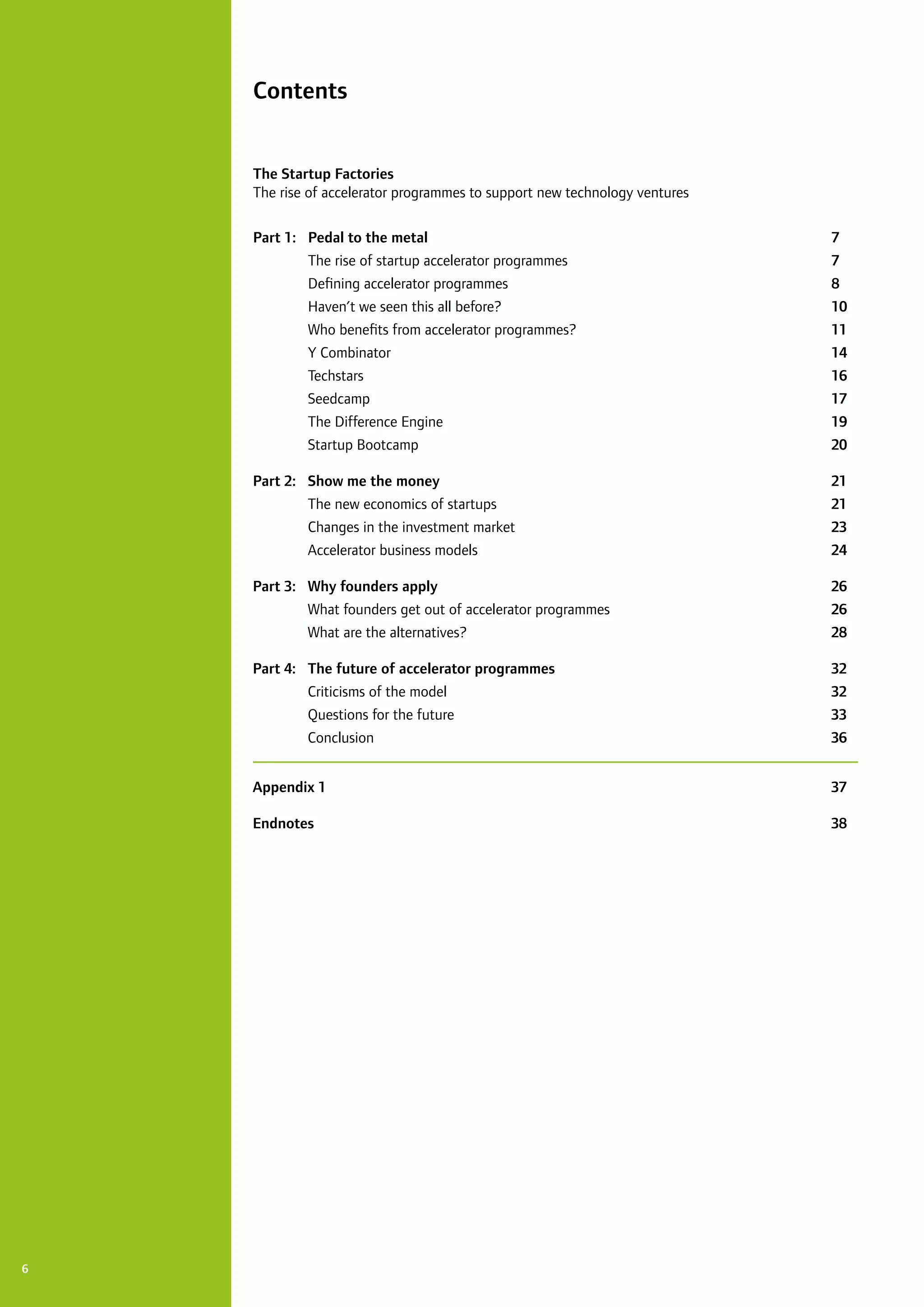6
Contents
The Startup Factories
The rise of accelerator programmes to support new technology ventures 	
Part 1:	 Pedal to the metal	 7
	 The rise of startup accelerator programmes	 7
	 Defining accelerator programmes	 8
	 Haven’t we seen this all before?	 10
	 Who benefits from accelerator programmes?	 11
	 Y Combinator			 14
	 Techstars			 16
	 Seedcamp			 17
	 The Difference Engine	 19
	 Startup Bootcamp	 20
Part 2:	 Show me the money 	 21
	 The new economics of startups	 21
	 Changes in the investment market	 23
	 Accelerator business models	 24
Part 3:	 Why founders apply	 26
	 What founders get out of accelerator programmes	 26
	 What are the alternatives?	 28
Part 4:	 The future of accelerator programmes 	 32
	 Criticisms of the model	 32
	 Questions for the future	 33
	 Conclusion		 36
Appendix 1 			 37
Endnotes			 38
 