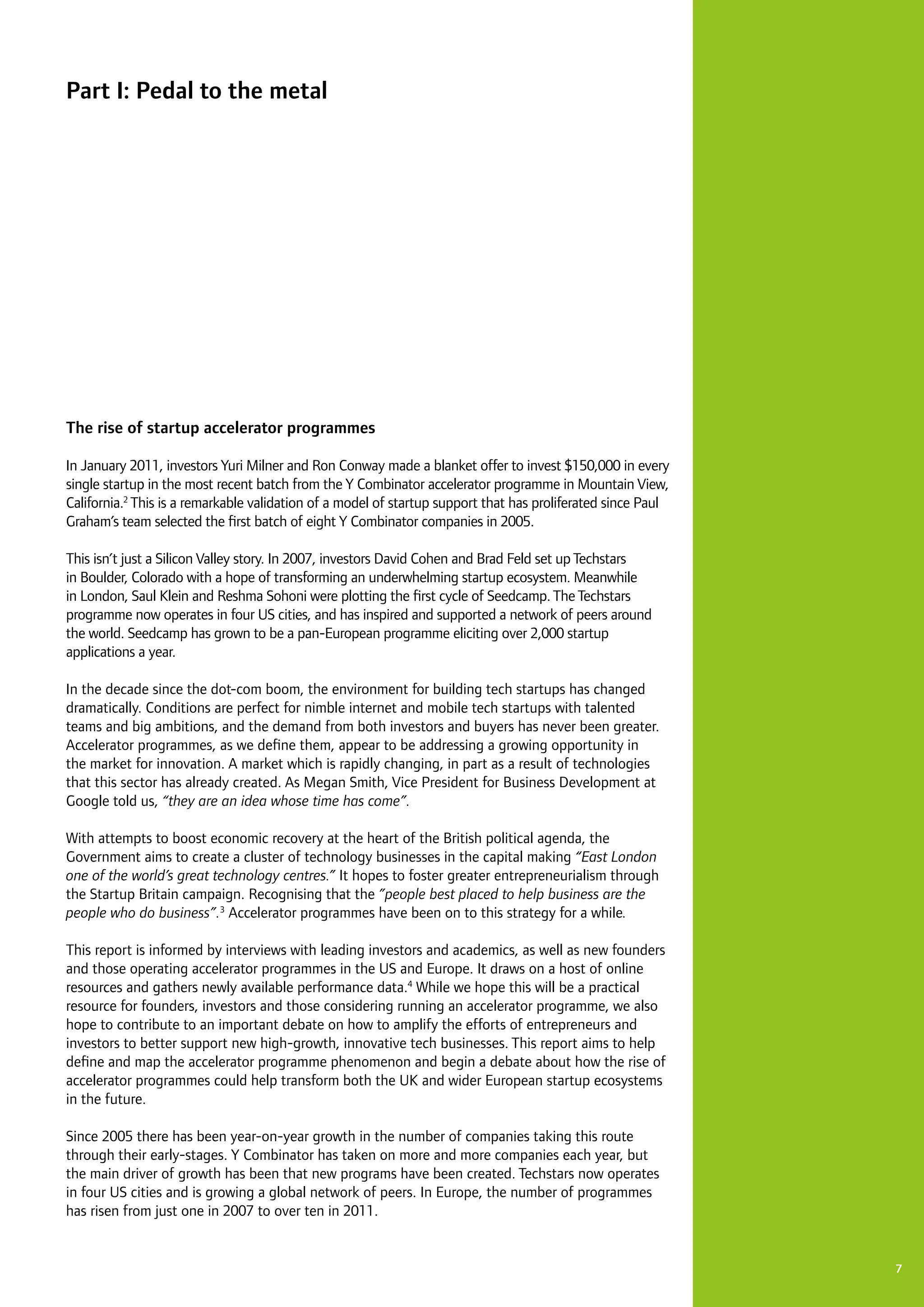 7
The rise of startup accelerator programmes
In January 2011, investors Yuri Milner and Ron Conway made a blanket offer to invest $150,000 in every
single startup in the most recent batch from the Y Combinator accelerator programme in Mountain View,
California.2
This is a remarkable validation of a model of startup support that has proliferated since Paul
Graham’s team selected the first batch of eight Y Combinator companies in 2005.
This isn’t just a Silicon Valley story. In 2007, investors David Cohen and Brad Feld set upTechstars
in Boulder, Colorado with a hope of transforming an underwhelming startup ecosystem. Meanwhile
in London, Saul Klein and Reshma Sohoni were plotting the first cycle of Seedcamp.TheTechstars
programme now operates in four US cities, and has inspired and supported a network of peers around
the world. Seedcamp has grown to be a pan-European programme eliciting over 2,000 startup
applications a year.
In the decade since the dot-com boom, the environment for building tech startups has changed
dramatically. Conditions are perfect for nimble internet and mobile tech startups with talented
teams and big ambitions, and the demand from both investors and buyers has never been greater.
Accelerator programmes, as we define them, appear to be addressing a growing opportunity in
the market for innovation. A market which is rapidly changing, in part as a result of technologies
that this sector has already created. As Megan Smith, Vice President for Business Development at
Google told us, “they are an idea whose time has come”.
With attempts to boost economic recovery at the heart of the British political agenda, the
Government aims to create a cluster of technology businesses in the capital making “East London
one of the world’s great technology centres.” It hopes to foster greater entrepreneurialism through
the Startup Britain campaign. Recognising that the ”people best placed to help business are the
people who do business”.3
Accelerator programmes have been on to this strategy for a while.
This report is informed by interviews with leading investors and academics, as well as new founders
and those operating accelerator programmes in the US and Europe. It draws on a host of online
resources and gathers newly available performance data.4
While we hope this will be a practical
resource for founders, investors and those considering running an accelerator programme, we also
hope to contribute to an important debate on how to amplify the efforts of entrepreneurs and
investors to better support new high-growth, innovative tech businesses. This report aims to help
define and map the accelerator programme phenomenon and begin a debate about how the rise of
accelerator programmes could help transform both the UK and wider European startup ecosystems
in the future.
Since 2005 there has been year-on-year growth in the number of companies taking this route
through their early-stages. Y Combinator has taken on more and more companies each year, but
the main driver of growth has been that new programs have been created. Techstars now operates
in four US cities and is growing a global network of peers. In Europe, the number of programmes
has risen from just one in 2007 to over ten in 2011.
Part I: Pedal to the metal
 