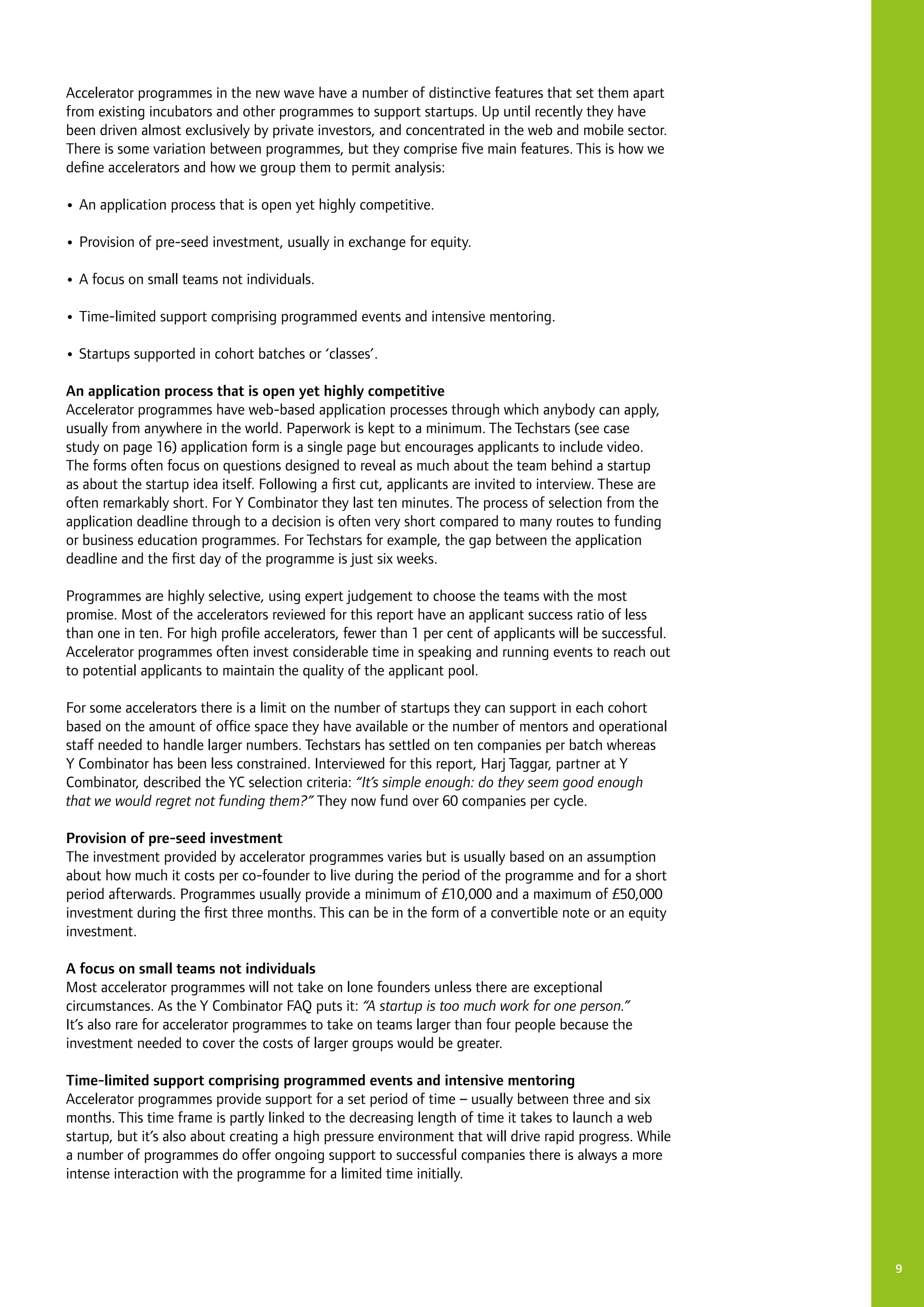 9
Accelerator programmes in the new wave have a number of distinctive features that set them apart
from existing incubators and other programmes to support startups. Up until recently they have
been driven almost exclusively by private investors, and concentrated in the web and mobile sector.
There is some variation between programmes, but they comprise five main features. This is how we
define accelerators and how we group them to permit analysis:
•	An application process that is open yet highly competitive.
•	Provision of pre-seed investment, usually in exchange for equity.
•	A focus on small teams not individuals.
•	Time-limited support comprising programmed events and intensive mentoring.
•	Startups supported in cohort batches or ‘classes’.
An application process that is open yet highly competitive
Accelerator programmes have web-based application processes through which anybody can apply,
usually from anywhere in the world. Paperwork is kept to a minimum. The Techstars (see case
study on page 16) application form is a single page but encourages applicants to include video.
The forms often focus on questions designed to reveal as much about the team behind a startup
as about the startup idea itself. Following a first cut, applicants are invited to interview. These are
often remarkably short. For Y Combinator they last ten minutes. The process of selection from the
application deadline through to a decision is often very short compared to many routes to funding
or business education programmes. For Techstars for example, the gap between the application
deadline and the first day of the programme is just six weeks.
Programmes are highly selective, using expert judgement to choose the teams with the most
promise. Most of the accelerators reviewed for this report have an applicant success ratio of less
than one in ten. For high profile accelerators, fewer than 1 per cent of applicants will be successful.
Accelerator programmes often invest considerable time in speaking and running events to reach out
to potential applicants to maintain the quality of the applicant pool.
For some accelerators there is a limit on the number of startups they can support in each cohort
based on the amount of office space they have available or the number of mentors and operational
staff needed to handle larger numbers. Techstars has settled on ten companies per batch whereas
Y Combinator has been less constrained. Interviewed for this report, Harj Taggar, partner at Y
Combinator, described the YC selection criteria: “It’s simple enough: do they seem good enough
that we would regret not funding them?” They now fund over 60 companies per cycle.
Provision of pre-seed investment
The investment provided by accelerator programmes varies but is usually based on an assumption
about how much it costs per co-founder to live during the period of the programme and for a short
period afterwards. Programmes usually provide a minimum of £10,000 and a maximum of £50,000
investment during the first three months. This can be in the form of a convertible note or an equity
investment.
A focus on small teams not individuals
Most accelerator programmes will not take on lone founders unless there are exceptional
circumstances. As the Y Combinator FAQ puts it: “A startup is too much work for one person.”
It’s also rare for accelerator programmes to take on teams larger than four people because the
investment needed to cover the costs of larger groups would be greater.
Time-limited support comprising programmed events and intensive mentoring
Accelerator programmes provide support for a set period of time – usually between three and six
months. This time frame is partly linked to the decreasing length of time it takes to launch a web
startup, but it’s also about creating a high pressure environment that will drive rapid progress. While
a number of programmes do offer ongoing support to successful companies there is always a more
intense interaction with the programme for a limited time initially.
 