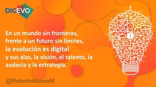 @RobertoMussoM
En un mundo sin fronteras,
frente a un futuro sin límites,
la evolución es digital
y sus alas, la visión, el talento, la
audacia y la estrategia.
 