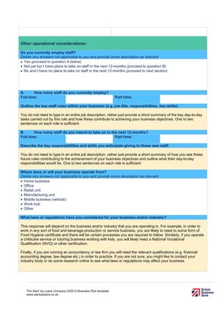 The Start Up Loans Company 2020 © Business Plan template
www.startuploans.co.uk
Other operational considerations:
Do you currently employ staff?
Delete any answers not applicable to you and provide some description as relevant.
• Yes (proceed to question A below)
• Not yet but I have plans to take on staff in the next 12-months (proceed to question B)
• No and I have no plans to take on staff in the next 12-months (proceed to next section)
A. How many staff do you currently employ?
Full time: Part time:
Outline the key staff roles within your business (e.g. job title, responsibilities, key skills):
You do not need to type in an entire job description, rather just provide a short summary of the key day-to-day
tasks carried out by this role and how these contribute to achieving your business objectives. One to two
sentences on each role is sufficient.
B. How many staff do you intend to take on in the next 12-months?
Full time: Part time:
Describe the key responsibilities and skills you anticipate giving to these new staff:
You do not need to type in an entire job description, rather just provide a short summary of how you see these
future rules contributing to the achievement of your business objectives and outline what their day-to-day
responsibilities would be. One to two sentences on each role is sufficient.
Where does or will your business operate from?
Delete any answers not applicable to you and provide some description as relevant.
• Home business
• Office
• Retail unit
• Manufacturing unit
• Mobile business (vehicle)
• Work-hub
• Other
What laws or regulations have you considered for your business and/or industry?
This response will depend on the business and/or industry that you are operating in. For example, in order to
work in any sort of food and beverage production or service business, you are likely to need to some form of
Food Hygiene certificate and there will be certain processes you are required to follow. Similarly, if you operate
a childcare service or tutoring business working with kids, you will likely need a National Vocational
Qualification (NVQ) or other certification.
Finally, if you are running an accountancy or law firm you will need the relevant qualifications (e.g. financial
accounting degree, law degree etc.) in order to practice. If you are not sure, you might like to contact your
industry body or do some research online to see what laws or regulations may affect your business.
 