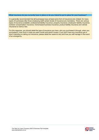 The Start Up Loans Company 2020 © Business Plan template
www.startuploans.co.uk
What insurance do you currently have in place or do you intend to put in place for your business?
It is generally recommended that all businesses have at least some form of insurance and, indeed, for many
types of businesses (like those employing staff) certain levels of insurance are mandatory. There are various
types of insurance available: professional liability insurance, property insurance, employers' liability insurance,
workers' compensation insurance, home-based business insurance, product liability insurance and vehicle
insurance to name a few.
For this response, you should detail the type of insurance you have, who you purchased it through, when you
purchased it, how much it costs you each month and what it covers. If you don't have any insurance yet or
aren't intending on taking out insurance, please detail the reason/s why and how you will manage in the event
of an emergency.
 