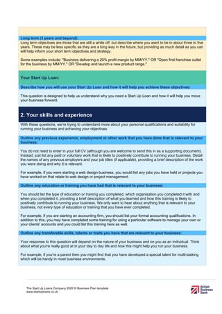 The Start Up Loans Company 2020 © Business Plan template
www.startuploans.co.uk
Long term (3 years and beyond):
Long term objectives are those that are still a while off, but describe where you want to be in about three to five
years. These may be less specific as they are a long way in the future, but providing as much detail as you can
will help inform your short term objectives and strategy.
Some examples include: "Business delivering a 20% profit margin by MM/YY." OR "Open first franchise outlet
for the business by MM/YY." OR "Develop and launch a new product range."
Your Start Up Loan:
Describe how you will use your Start Up Loan and how it will help you achieve these objectives:
This question is designed to help us understand why you need a Start Up Loan and how it will help you move
your business forward.
2. Your skills and experience
With these questions, we’re trying to understand more about your personal qualifications and suitability for
running your business and achieving your objectives.
Outline any previous experience, employment or other work that you have done that is relevant to your
business:
You do not need to enter in your full CV (although you are welcome to send this in as a supporting document).
Instead, just list any paid or voluntary work that is likely to positively contribute to running your business. Detail
the names of any previous employers and your job titles (if applicable), providing a brief description of the work
you were doing and why it is relevant.
For example, if you were starting a web design business, you would list any jobs you have held or projects you
have worked on that relate to web design or project management.
Outline any education or training you have had that is relevant to your business:
You should list the type of education or training you completed, which organisation you completed it with and
when you completed it, providing a brief description of what you learned and how this training is likely to
positively contribute to running your business. We only want to hear about anything that is relevant to your
business, not every type of education or training that you have ever completed.
For example, if you are starting an accounting firm, you should list your formal accounting qualifications. In
addition to this, you may have completed some training for using a particular software to manage your own or
your clients' accounts and you could list this training here as well.
Outline any transferable skills, talents or traits you have that are relevant to your business:
Your response to this question will depend on the nature of your business and on you as an individual. Think
about what you're really good at in your day to day life and how this might help you run your business.
For example, if you're a parent then you might find that you have developed a special talent for multi-tasking
which will be handy in most business environments.
 