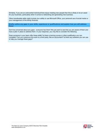 The Start Up Loans Company 2020 © Business Plan template
www.startuploans.co.uk
Similarly, if you are an extroverted individual that enjoys meeting new people then this is likely to be an asset
for your business, particularly when it comes to networking and generating new business.
Other transferable skills might include your ability to use Microsoft Office, your personal use of social media or
your management of the family finances.
Briefly outline any gaps in your skills, experience or qualifications and explain how you will address
these:
Don't be concerned about any gaps - everyone has them! We just want to see that you are aware of them and
have a plan in place to address them. In your response, you may like to consider the following:
Does someone in your team offer these skills? Is there a training course or other qualification you can
complete? Can you outsource this work to a third party, like an accountant? Is there any software you can use
to help you manage these gaps?
 