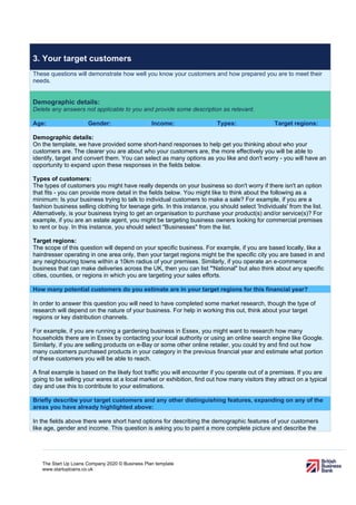 The Start Up Loans Company 2020 © Business Plan template
www.startuploans.co.uk
3. Your target customers
These questions will demonstrate how well you know your customers and how prepared you are to meet their
needs.
Demographic details:
Delete any answers not applicable to you and provide some description as relevant.
Age: Gender: Income: Types: Target regions:
Demographic details:
On the template, we have provided some short-hand responses to help get you thinking about who your
customers are. The clearer you are about who your customers are, the more effectively you will be able to
identify, target and convert them. You can select as many options as you like and don't worry - you will have an
opportunity to expand upon these responses in the fields below.
Types of customers:
The types of customers you might have really depends on your business so don't worry if there isn't an option
that fits - you can provide more detail in the fields below. You might like to think about the following as a
minimum: Is your business trying to talk to individual customers to make a sale? For example, if you are a
fashion business selling clothing for teenage girls. In this instance, you should select 'Individuals' from the list.
Alternatively, is your business trying to get an organisation to purchase your product(s) and/or service(s)? For
example, if you are an estate agent, you might be targeting business owners looking for commercial premises
to rent or buy. In this instance, you should select "Businesses" from the list.
Target regions:
The scope of this question will depend on your specific business. For example, if you are based locally, like a
hairdresser operating in one area only, then your target regions might be the specific city you are based in and
any neighbouring towns within a 10km radius of your premises. Similarly, if you operate an e-commerce
business that can make deliveries across the UK, then you can list "'National" but also think about any specific
cities, counties, or regions in which you are targeting your sales efforts.
How many potential customers do you estimate are in your target regions for this financial year?
In order to answer this question you will need to have completed some market research, though the type of
research will depend on the nature of your business. For help in working this out, think about your target
regions or key distribution channels.
For example, if you are running a gardening business in Essex, you might want to research how many
households there are in Essex by contacting your local authority or using an online search engine like Google.
Similarly, if you are selling products on e-Bay or some other online retailer, you could try and find out how
many customers purchased products in your category in the previous financial year and estimate what portion
of these customers you will be able to reach.
A final example is based on the likely foot traffic you will encounter if you operate out of a premises. If you are
going to be selling your wares at a local market or exhibition, find out how many visitors they attract on a typical
day and use this to contribute to your estimations.
Briefly describe your target customers and any other distinguishing features, expanding on any of the
areas you have already highlighted above:
In the fields above there were short hand options for describing the demographic features of your customers
like age, gender and income. This question is asking you to paint a more complete picture and describe the
 