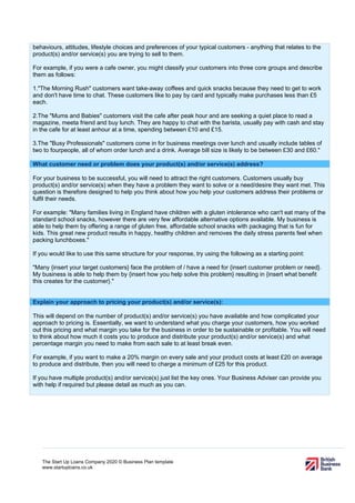 The Start Up Loans Company 2020 © Business Plan template
www.startuploans.co.uk
behaviours, attitudes, lifestyle choices and preferences of your typical customers - anything that relates to the
product(s) and/or service(s) you are trying to sell to them.
For example, if you were a cafe owner, you might classify your customers into three core groups and describe
them as follows:
1."The Morning Rush" customers want take-away coffees and quick snacks because they need to get to work
and don't have time to chat. These customers like to pay by card and typically make purchases less than £5
each.
2.The "Mums and Babies" customers visit the cafe after peak hour and are seeking a quiet place to read a
magazine, meeta friend and buy lunch. They are happy to chat with the barista, usually pay with cash and stay
in the cafe for at least anhour at a time, spending between £10 and £15.
3.The "Busy Professionals" customers come in for business meetings over lunch and usually include tables of
two to fourpeople, all of whom order lunch and a drink. Average bill size is likely to be between £30 and £60."
What customer need or problem does your product(s) and/or service(s) address?
For your business to be successful, you will need to attract the right customers. Customers usually buy
product(s) and/or service(s) when they have a problem they want to solve or a need/desire they want met. This
question is therefore designed to help you think about how you help your customers address their problems or
fulfil their needs.
For example: "Many families living in England have children with a gluten intolerance who can't eat many of the
standard school snacks, however there are very few affordable alternative options available. My business is
able to help them by offering a range of gluten free, affordable school snacks with packaging that is fun for
kids. This great new product results in happy, healthy children and removes the daily stress parents feel when
packing lunchboxes."
If you would like to use this same structure for your response, try using the following as a starting point:
"Many {insert your target customers} face the problem of / have a need for {insert customer problem or need}.
My business is able to help them by {insert how you help solve this problem} resulting in {insert what benefit
this creates for the customer}."
Explain your approach to pricing your product(s) and/or service(s):
This will depend on the number of product(s) and/or service(s) you have available and how complicated your
approach to pricing is. Essentially, we want to understand what you charge your customers, how you worked
out this pricing and what margin you take for the business in order to be sustainable or profitable. You will need
to think about how much it costs you to produce and distribute your product(s) and/or service(s) and what
percentage margin you need to make from each sale to at least break even.
For example, if you want to make a 20% margin on every sale and your product costs at least £20 on average
to produce and distribute, then you will need to charge a minimum of £25 for this product.
If you have multiple product(s) and/or service(s) just list the key ones. Your Business Adviser can provide you
with help if required but please detail as much as you can.
 