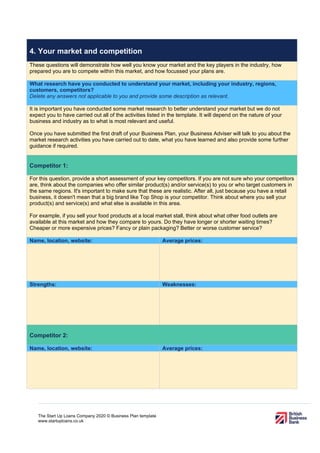 The Start Up Loans Company 2020 © Business Plan template
www.startuploans.co.uk
4. Your market and competition
These questions will demonstrate how well you know your market and the key players in the industry, how
prepared you are to compete within this market, and how focussed your plans are.
What research have you conducted to understand your market, including your industry, regions,
customers, competitors?
Delete any answers not applicable to you and provide some description as relevant.
It is important you have conducted some market research to better understand your market but we do not
expect you to have carried out all of the activities listed in the template. It will depend on the nature of your
business and industry as to what is most relevant and useful.
Once you have submitted the first draft of your Business Plan, your Business Adviser will talk to you about the
market research activities you have carried out to date, what you have learned and also provide some further
guidance if required.
Competitor 1:
For this question, provide a short assessment of your key competitors. If you are not sure who your competitors
are, think about the companies who offer similar product(s) and/or service(s) to you or who target customers in
the same regions. It's important to make sure that these are realistic. After all, just because you have a retail
business, it doesn't mean that a big brand like Top Shop is your competitor. Think about where you sell your
product(s) and service(s) and what else is available in this area.
For example, if you sell your food products at a local market stall, think about what other food outlets are
available at this market and how they compare to yours. Do they have longer or shorter waiting times?
Cheaper or more expensive prices? Fancy or plain packaging? Better or worse customer service?
Name, location, website: Average prices:
Strengths: Weaknesses:
Competitor 2:
Name, location, website: Average prices:
 