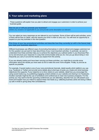The Start Up Loans Company 2020 © Business Plan template
www.startuploans.co.uk
5. Your sales and marketing plans
These questions will explain how you plan to attract and engage your customers in order to achieve your
business goals.
How do you or will you promote your business?
Delete any answers not applicable to you and provide some description as relevant.
You can select as many responses as are relevant to your business. Some of them will be paid activities, some
of them will be free (or rather, will only require your time in order to carry out). You will have an opportunity to
expand on your key activities in the next question.
Pick three of your key promotional activities and describe how they currently (or will in the future) help
you meet your business objectives:
Different businesses use different ways of promoting themselves in order to attract and engage customers but
for this question we just want to hear about three of your most important activities. In particular, we want to
understand how these activities help you to achieve the objectives you outlined earlier in your Business Plan,
so try and structure your response in a way that communicates what you do, how you go about doing it, how
frequently you carry it out and the results you expect from this activity.
If you are already trading and have been carrying out these activities, you might like to provide some
information about the results you have seen so far to make this even more tangible. Finally, try and be as
specific as possible.
For example, if social media is one of your core promotional channels, detail exactly which platform you use
(e.g. Facebook or Twitter) and provide some details about what type of posts you create and what business
objective/s this supports. If your objective is to drive visitors to your website, detail how you encourage this
using social media (e.g. by publishing engaging content articles on your website and sharing it on Facebook).
Another example might be the use of exhibitions and conferences to meet new business prospects. For this
activity you may want to list the upcoming conferences you are attending, describe how you will present your
brand and explain how you intend to capture these new leads (e.g. collecting business cards and doing a follow
up call or email or giving away free consultations).
 