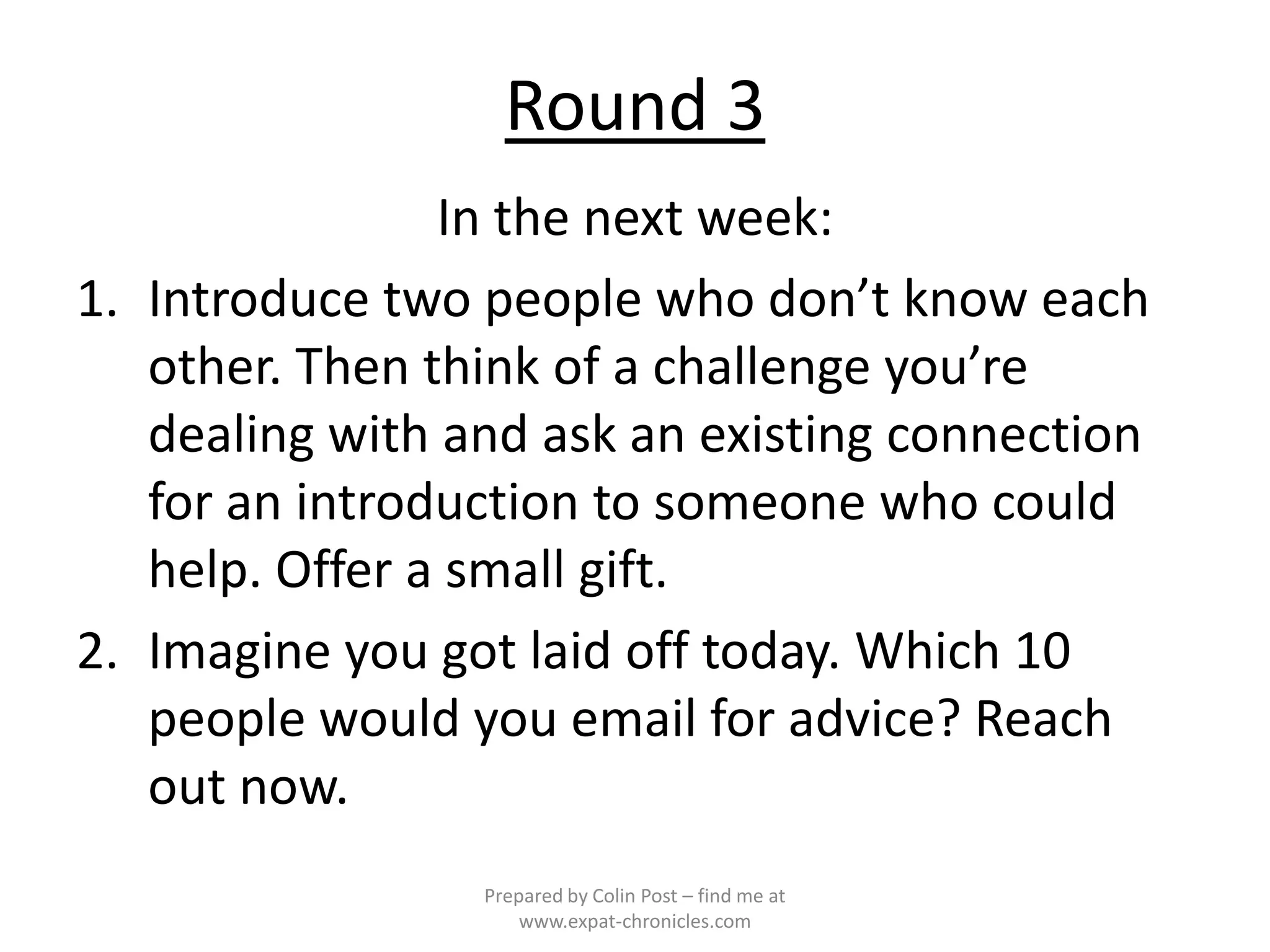 Round 3
                In the next week:
1. Introduce two people who don’t know each
   other. Then think of a challenge you’re
   dealing with and ask an existing connection
   for an introduction to someone who could
   help. Offer a small gift.
2. Imagine you got laid off today. Which 10
   people would you email for advice? Reach
   out now.
                 Prepared by Colin Post – find me at
                     www.expat-chronicles.com
 