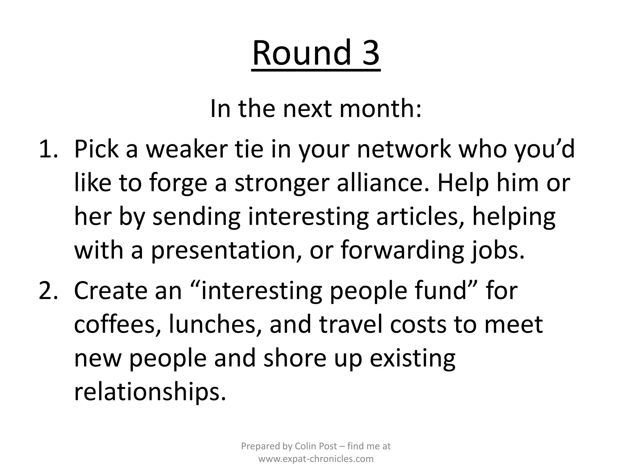 Round 3
                In the next month:
1. Pick a weaker tie in your network who you’d
   like to forge a stronger alliance. Help him or
   her by sending interesting articles, helping
   with a presentation, or forwarding jobs.
2. Create an “interesting people fund” for
   coffees, lunches, and travel costs to meet
   new people and shore up existing
   relationships.
                  Prepared by Colin Post – find me at
                      www.expat-chronicles.com
 