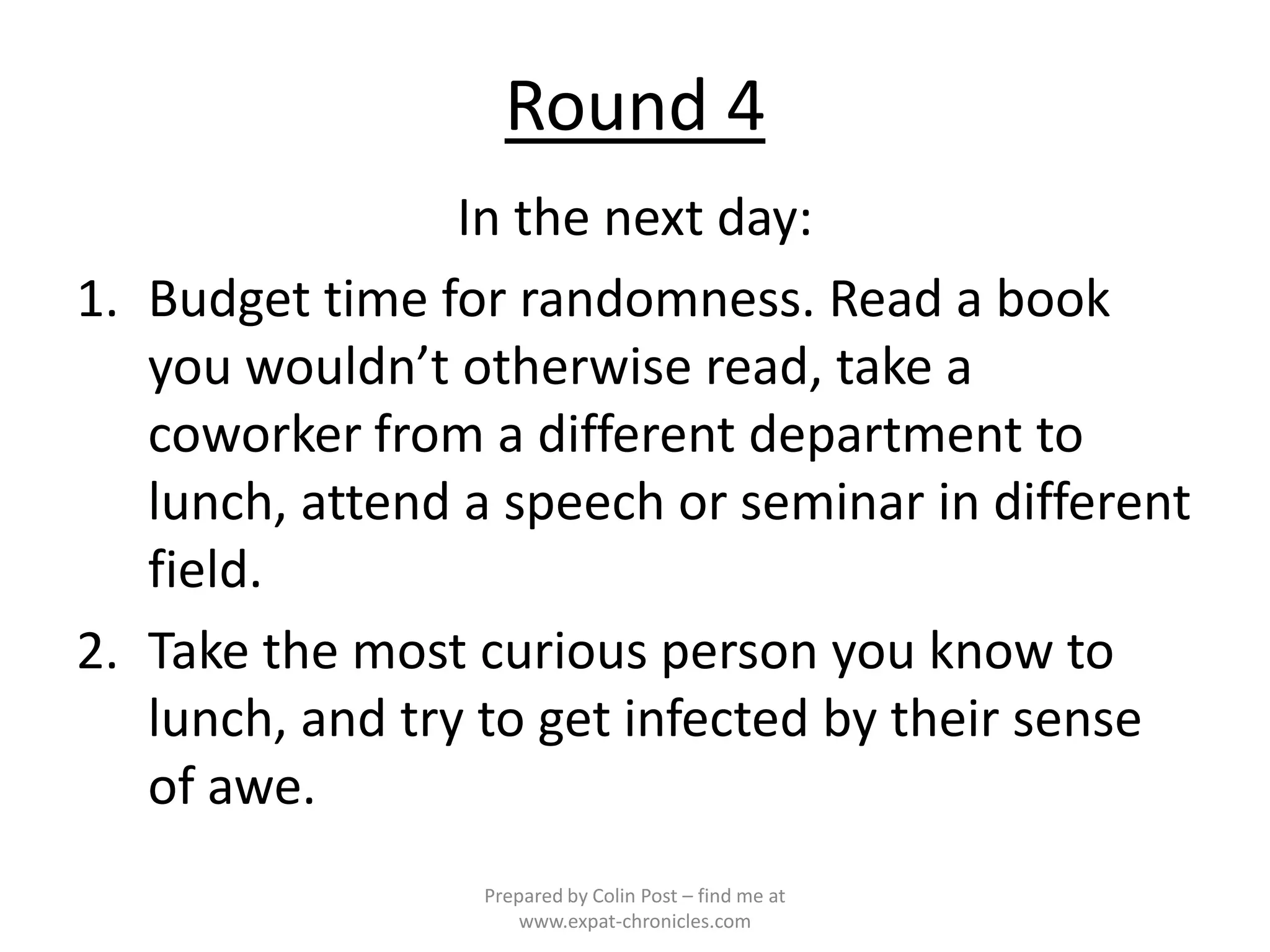 Round 4
                 In the next day:
1. Budget time for randomness. Read a book
   you wouldn’t otherwise read, take a
   coworker from a different department to
   lunch, attend a speech or seminar in different
   field.
2. Take the most curious person you know to
   lunch, and try to get infected by their sense
   of awe.
                 Prepared by Colin Post – find me at
                     www.expat-chronicles.com
 