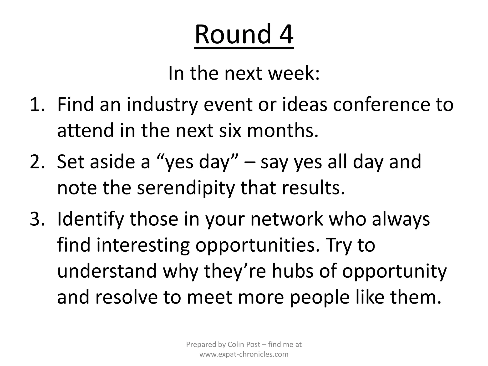 Round 4
                 In the next week:
1. Find an industry event or ideas conference to
   attend in the next six months.
2. Set aside a “yes day” – say yes all day and
   note the serendipity that results.
3. Identify those in your network who always
   find interesting opportunities. Try to
   understand why they’re hubs of opportunity
   and resolve to meet more people like them.
                 Prepared by Colin Post – find me at
                     www.expat-chronicles.com
 
