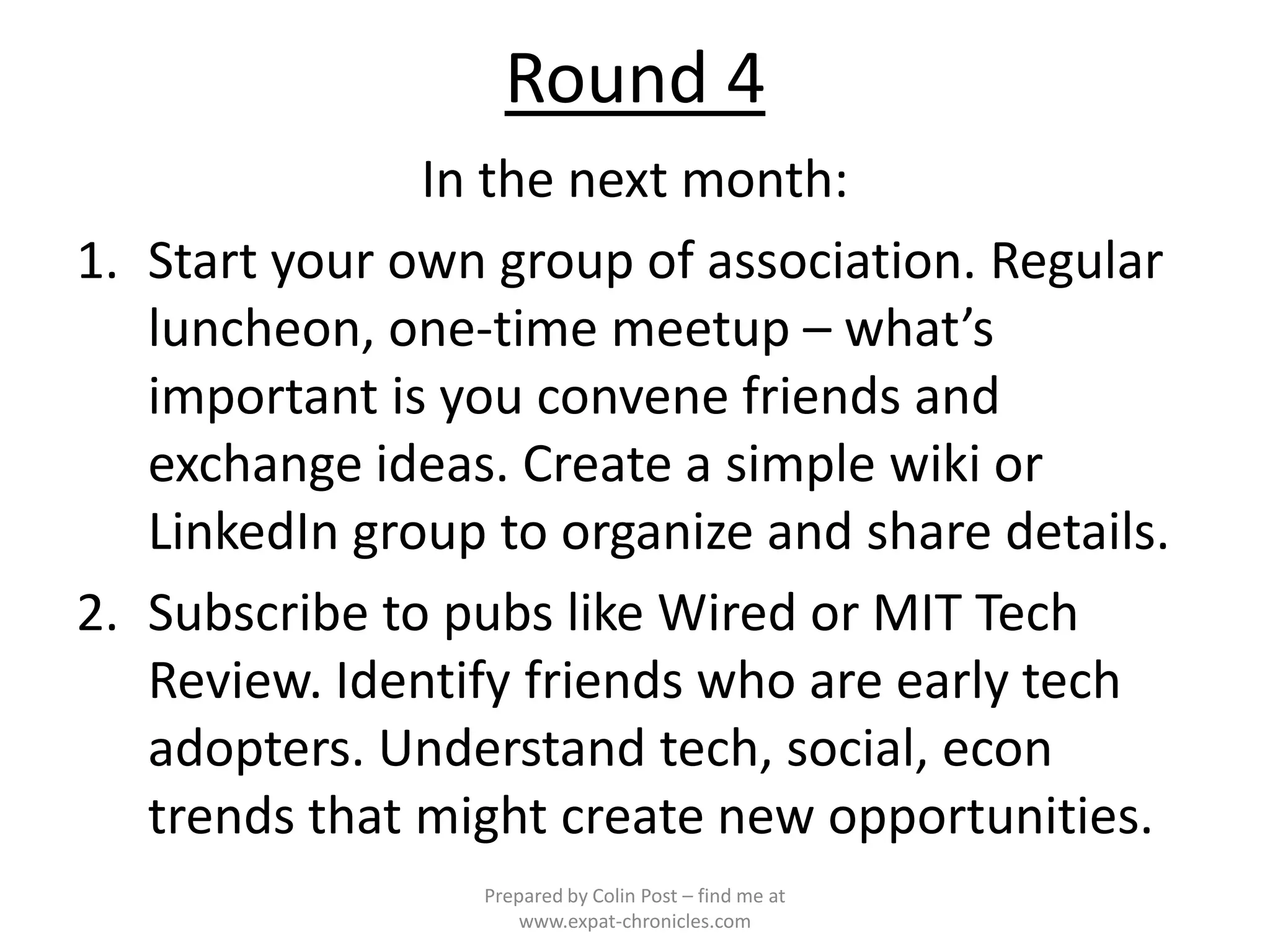 Round 4
               In the next month:
1. Start your own group of association. Regular
   luncheon, one-time meetup – what’s
   important is you convene friends and
   exchange ideas. Create a simple wiki or
   LinkedIn group to organize and share details.
2. Subscribe to pubs like Wired or MIT Tech
   Review. Identify friends who are early tech
   adopters. Understand tech, social, econ
   trends that might create new opportunities.
                 Prepared by Colin Post – find me at
                     www.expat-chronicles.com
 