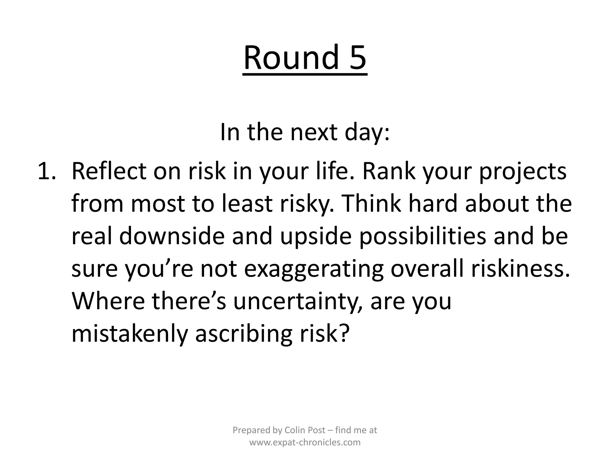 Round 5
                 In the next day:
1. Reflect on risk in your life. Rank your projects
   from most to least risky. Think hard about the
   real downside and upside possibilities and be
   sure you’re not exaggerating overall riskiness.
   Where there’s uncertainty, are you
   mistakenly ascribing risk?


                  Prepared by Colin Post – find me at
                      www.expat-chronicles.com
 