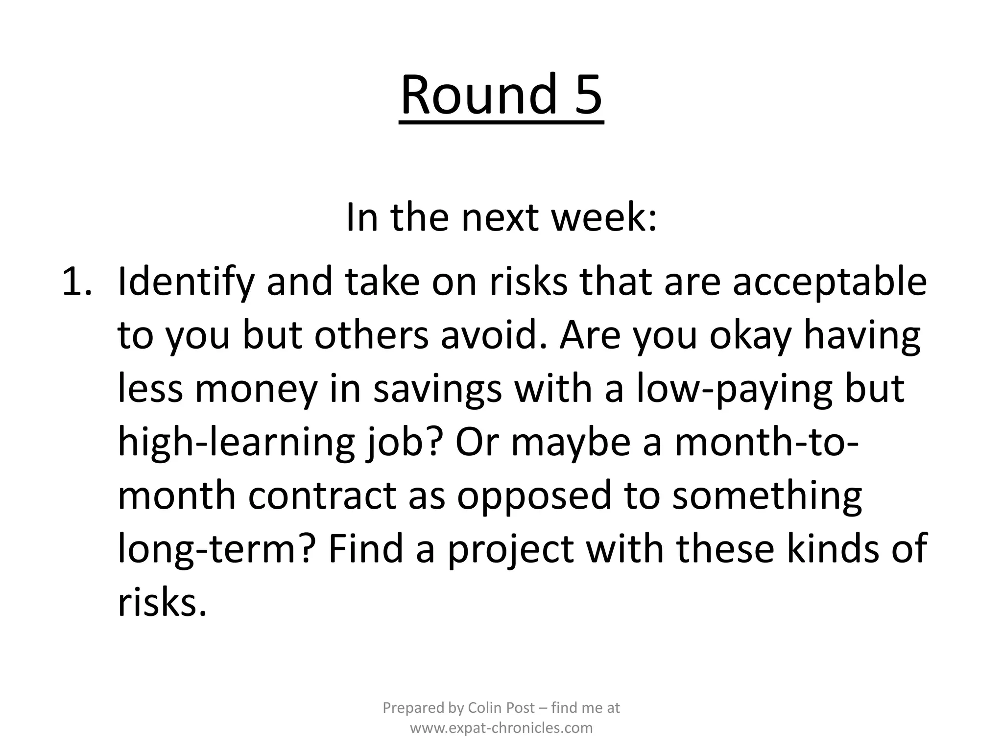 Round 5
                In the next week:
1. Identify and take on risks that are acceptable
   to you but others avoid. Are you okay having
   less money in savings with a low-paying but
   high-learning job? Or maybe a month-to-
   month contract as opposed to something
   long-term? Find a project with these kinds of
   risks.

                  Prepared by Colin Post – find me at
                      www.expat-chronicles.com
 