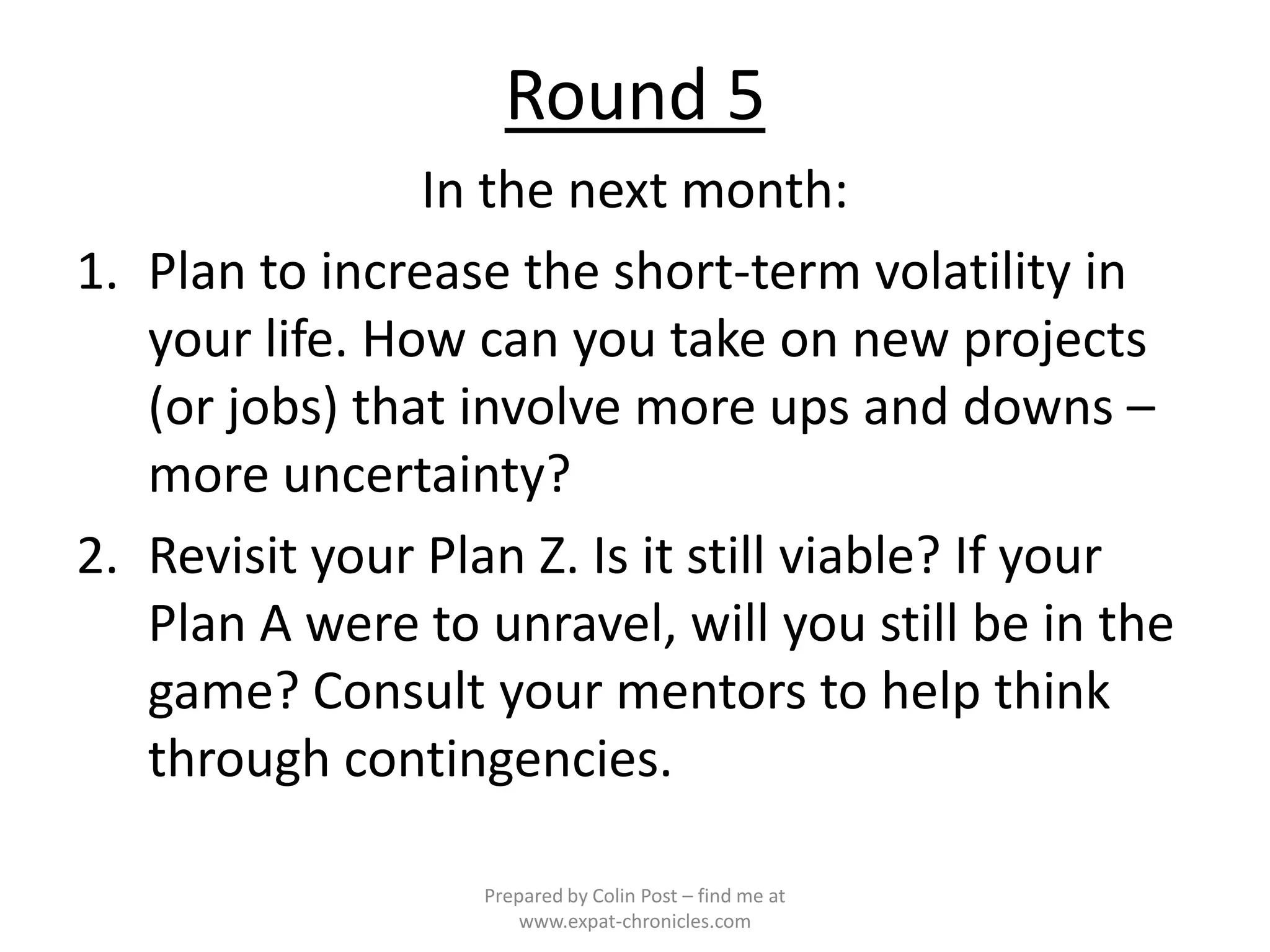 Round 5
                In the next month:
1. Plan to increase the short-term volatility in
   your life. How can you take on new projects
   (or jobs) that involve more ups and downs –
   more uncertainty?
2. Revisit your Plan Z. Is it still viable? If your
   Plan A were to unravel, will you still be in the
   game? Consult your mentors to help think
   through contingencies.

                  Prepared by Colin Post – find me at
                      www.expat-chronicles.com
 