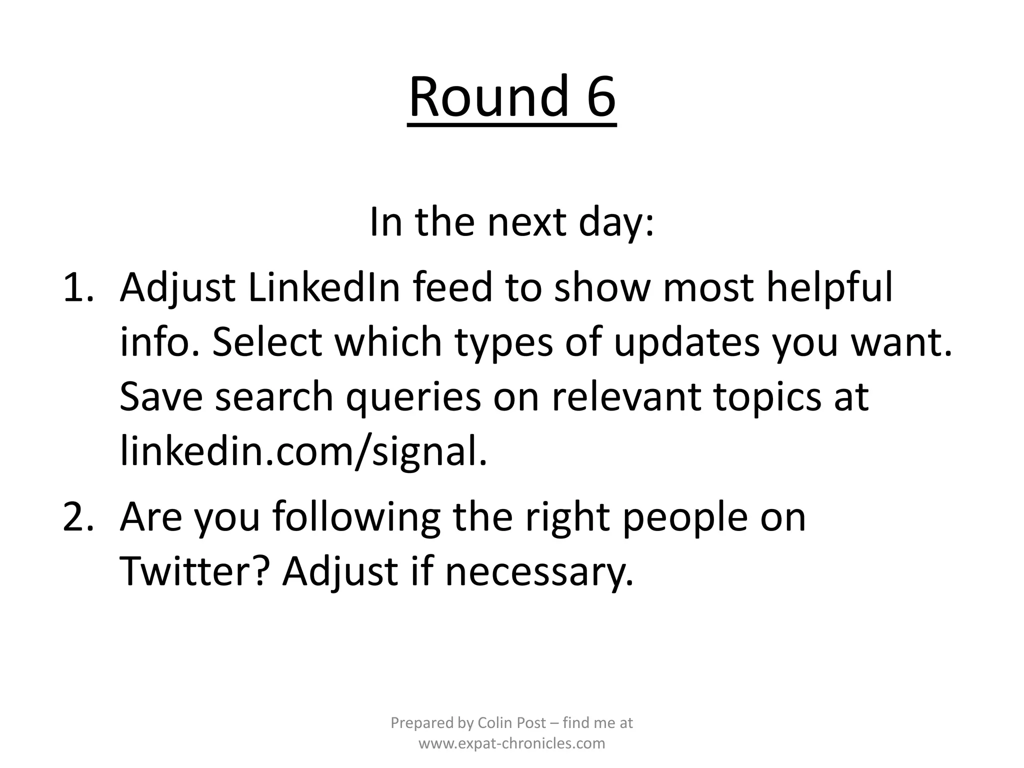 Round 6
                 In the next day:
1. Adjust LinkedIn feed to show most helpful
   info. Select which types of updates you want.
   Save search queries on relevant topics at
   linkedin.com/signal.
2. Are you following the right people on
   Twitter? Adjust if necessary.


                 Prepared by Colin Post – find me at
                     www.expat-chronicles.com
 