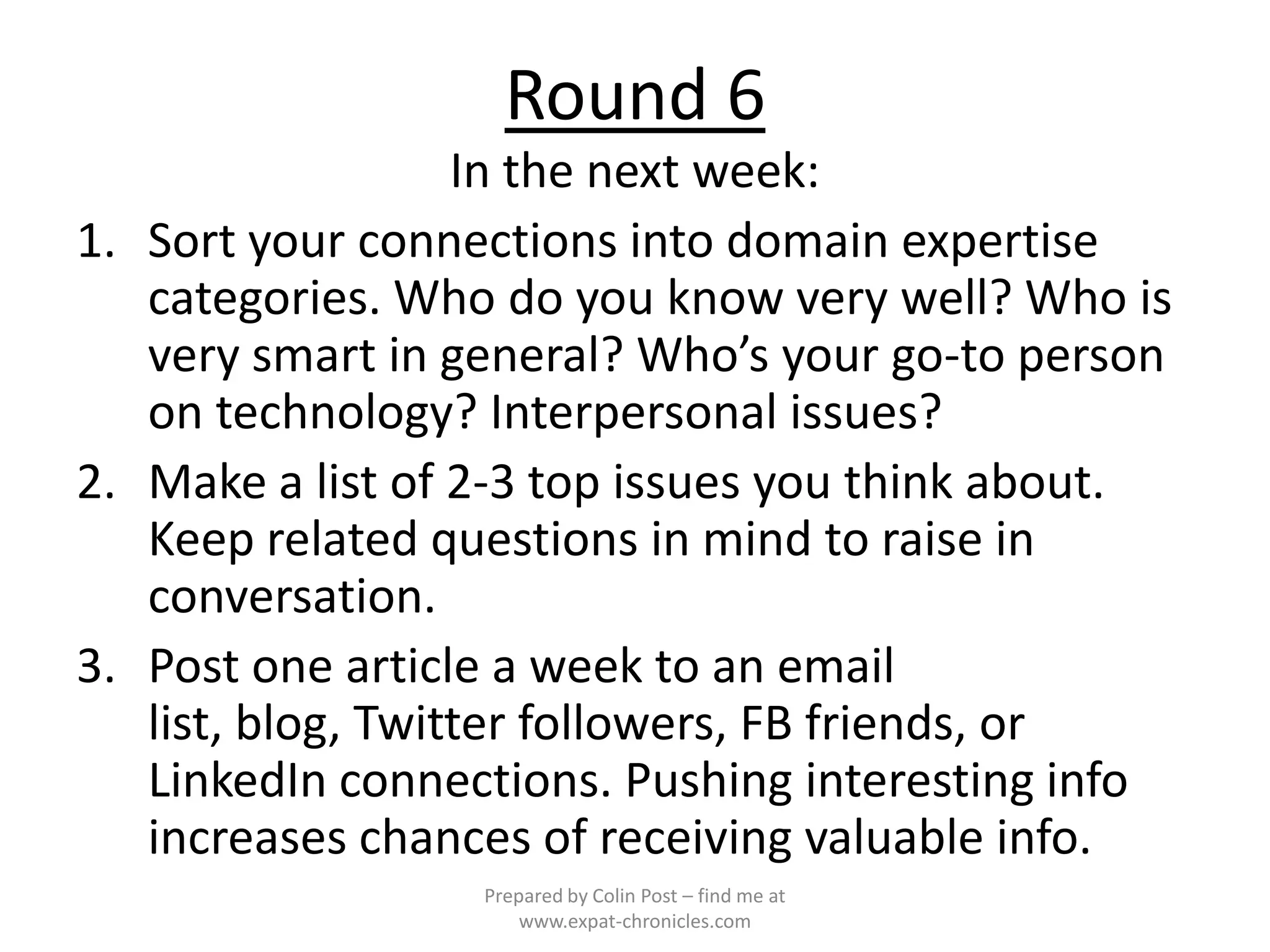 Round 6
                   In the next week:
1. Sort your connections into domain expertise
   categories. Who do you know very well? Who is
   very smart in general? Who’s your go-to person
   on technology? Interpersonal issues?
2. Make a list of 2-3 top issues you think about.
   Keep related questions in mind to raise in
   conversation.
3. Post one article a week to an email
   list, blog, Twitter followers, FB friends, or
   LinkedIn connections. Pushing interesting info
   increases chances of receiving valuable info.
                  Prepared by Colin Post – find me at
                      www.expat-chronicles.com
 