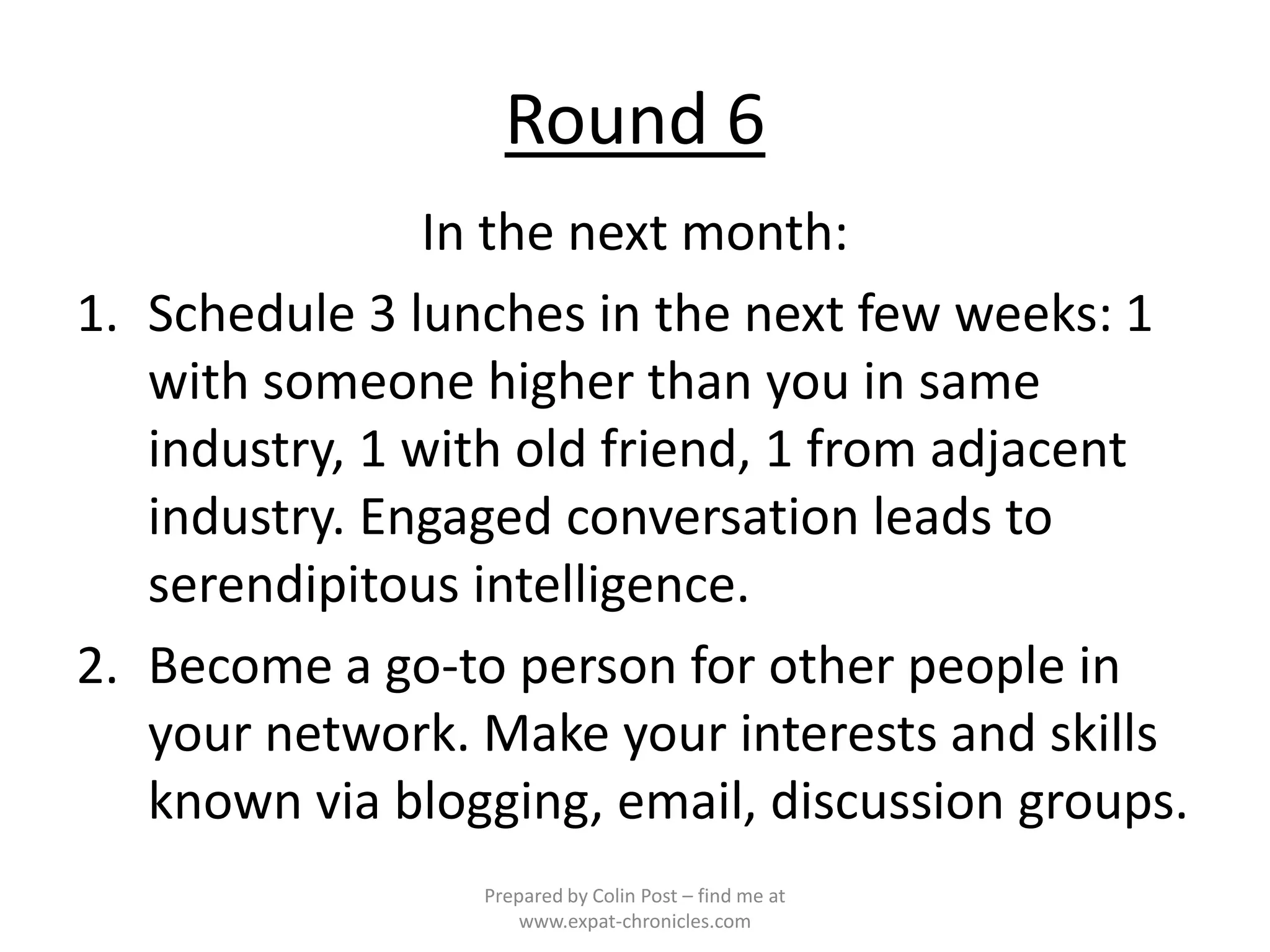 Round 6
                In the next month:
1. Schedule 3 lunches in the next few weeks: 1
   with someone higher than you in same
   industry, 1 with old friend, 1 from adjacent
   industry. Engaged conversation leads to
   serendipitous intelligence.
2. Become a go-to person for other people in
   your network. Make your interests and skills
   known via blogging, email, discussion groups.
                 Prepared by Colin Post – find me at
                     www.expat-chronicles.com
 