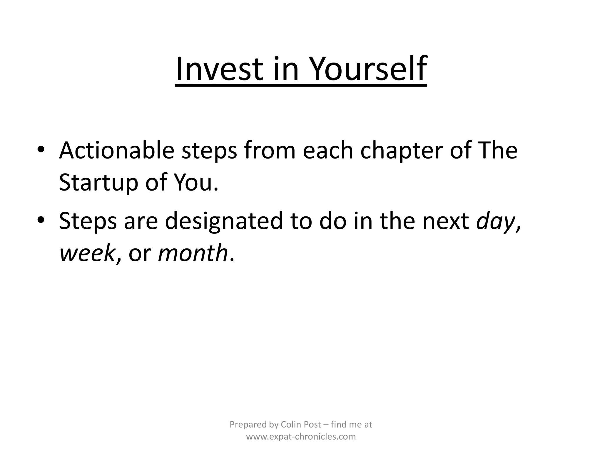 Invest in Yourself

• Actionable steps from each chapter of The
  Startup of You.
• Steps are designated to do in the next day,
  week, or month.




                 Prepared by Colin Post – find me at
                     www.expat-chronicles.com
 