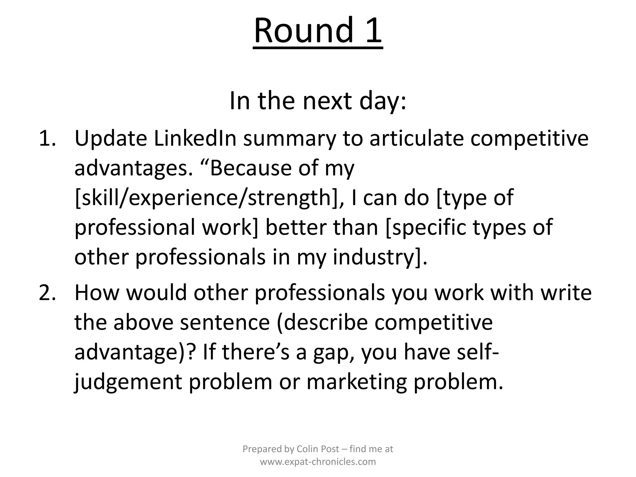 Round 1
                 In the next day:
1. Update LinkedIn summary to articulate competitive
   advantages. “Because of my
   [skill/experience/strength], I can do [type of
   professional work] better than [specific types of
   other professionals in my industry].
2. How would other professionals you work with write
   the above sentence (describe competitive
   advantage)? If there’s a gap, you have self-
   judgement problem or marketing problem.

                   Prepared by Colin Post – find me at
                       www.expat-chronicles.com
 