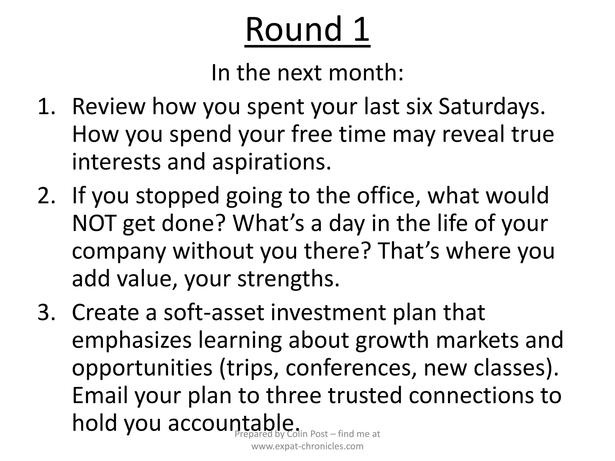 Round 1
                 In the next month:
1. Review how you spent your last six Saturdays.
   How you spend your free time may reveal true
   interests and aspirations.
2. If you stopped going to the office, what would
   NOT get done? What’s a day in the life of your
   company without you there? That’s where you
   add value, your strengths.
3. Create a soft-asset investment plan that
   emphasizes learning about growth markets and
   opportunities (trips, conferences, new classes).
   Email your plan to three trusted connections to
   hold you accountable.
                   Prepared by Colin Post – find me at
                       www.expat-chronicles.com
 