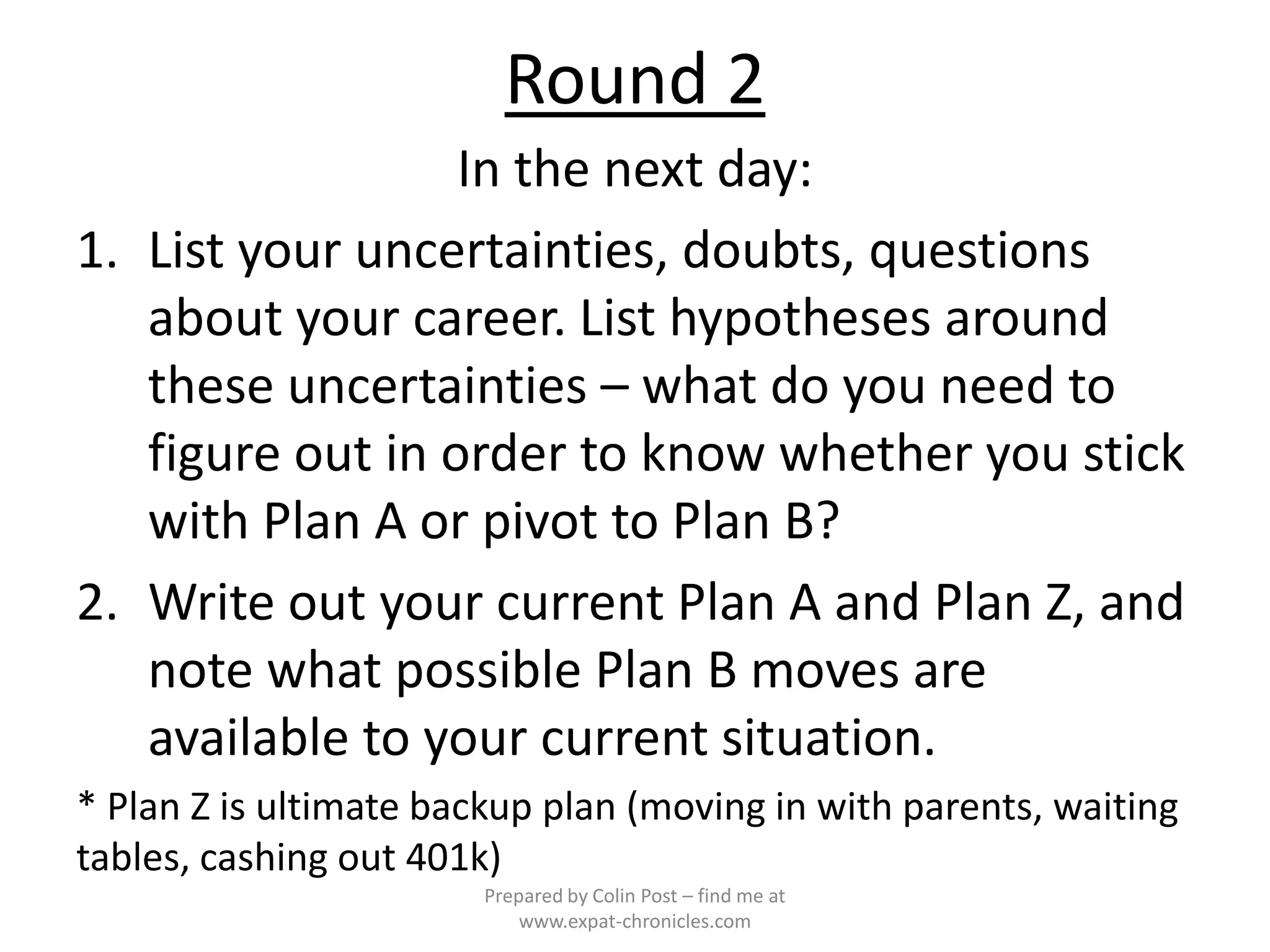 Round 2
                  In the next day:
1. List your uncertainties, doubts, questions
   about your career. List hypotheses around
   these uncertainties – what do you need to
   figure out in order to know whether you stick
   with Plan A or pivot to Plan B?
2. Write out your current Plan A and Plan Z, and
   note what possible Plan B moves are
   available to your current situation.
* Plan Z is ultimate backup plan (moving in with parents, waiting
tables, cashing out 401k)
                        Prepared by Colin Post – find me at
                            www.expat-chronicles.com
 