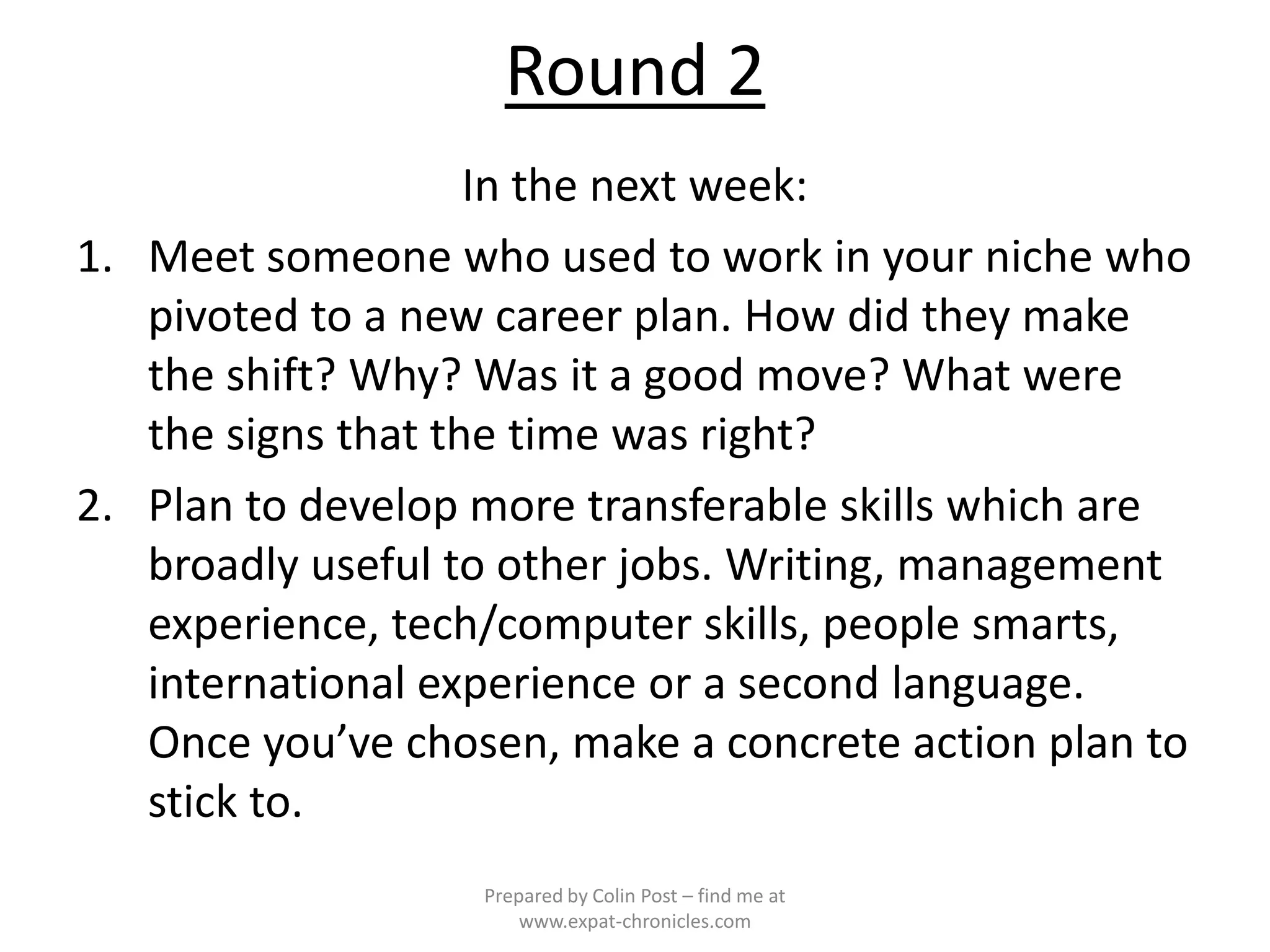 Round 2
                    In the next week:
1. Meet someone who used to work in your niche who
   pivoted to a new career plan. How did they make
   the shift? Why? Was it a good move? What were
   the signs that the time was right?
2. Plan to develop more transferable skills which are
   broadly useful to other jobs. Writing, management
   experience, tech/computer skills, people smarts,
   international experience or a second language.
   Once you’ve chosen, make a concrete action plan to
   stick to.
                   Prepared by Colin Post – find me at
                       www.expat-chronicles.com
 