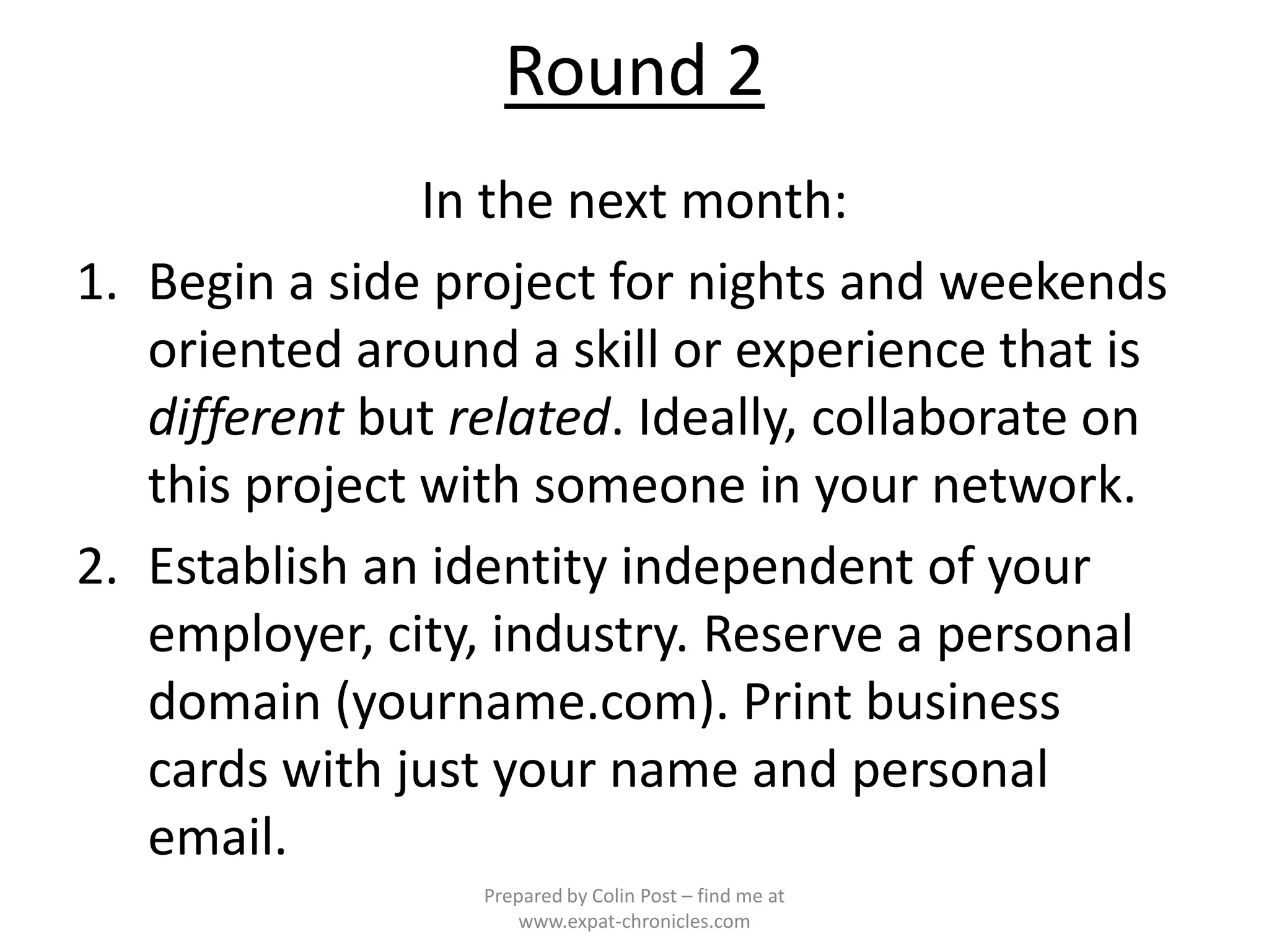 Round 2
                In the next month:
1. Begin a side project for nights and weekends
   oriented around a skill or experience that is
   different but related. Ideally, collaborate on
   this project with someone in your network.
2. Establish an identity independent of your
   employer, city, industry. Reserve a personal
   domain (yourname.com). Print business
   cards with just your name and personal
   email.
                  Prepared by Colin Post – find me at
                      www.expat-chronicles.com
 