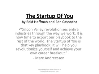 The Startup Of You
    by Reid Hoffman and Ben Casnocha
   •“Silicon Valley revolutionizes entire
industries through the way we work. It is
 now time to export our playbook to the
 rest of the world. The Startup of You is
    that key playbook: it will help you
 revolutionize yourself and achieve your
           own career breakout.”
            - Marc Andreessen

             Prepared by Colin Post – find me at
                 www.expat-chronicles.com
 