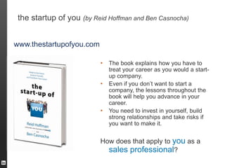the startup of you (by Reid Hoffman and Ben Casnocha)


www.thestartupofyou.com

                          •   The book explains how you have to
                              treat your career as you would a start-
                              up company.
                          •   Even if you don’t want to start a
                              company, the lessons throughout the
                              book will help you advance in your
                              career.
                          •   You need to invest in yourself, build
                              strong relationships and take risks if
                              you want to make it.


                          How does that apply to you as a
                            sales professional?
 