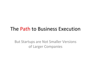 The Path to Business Execution

 But Startups are Not Smaller Versions
          of Larger Companies
 