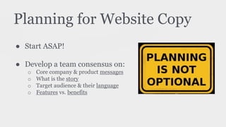 Planning for Website Copy
● Start ASAP!
● Develop a team consensus on:
o Core company & product messages
o What is the story
o Target audience & their language
o Features vs. benefits
 