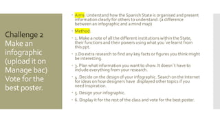 Challenge 2
Make an
infographic
(upload it on
Manage bac)
Vote for the
best poster.
 Aims: Understand how the Spanish State is organised and present
information clearly for others to understand. (a difference
between an infographic and a mind map)
 Method:
 1. Make a note of all the different institutions within the State,
their functions and their powers using what you´ve learnt from
this ppt.
 2.Do extra research to find any key facts or figures you think might
be interesting.
 3. Plan what information you want to show. It doesn´t have to
include everything from your research.
 4 .Decide on the design of your infographic. Search on the Internet
for ideas on how designers have displayed other topics if you
need inspiration.
 5. Design your infographic.
 6. Display it for the rest of the class and vote for the best poster.
 