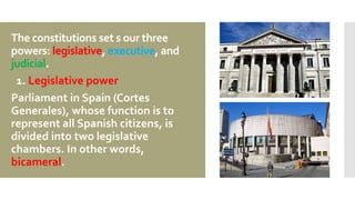The constitutions set s our three
powers: legislative, executive, and
judicial.
1. Legislative power
Parliament in Spain (Cortes
Generales), whose function is to
represent all Spanish citizens, is
divided into two legislative
chambers. In other words,
bicameral.
 