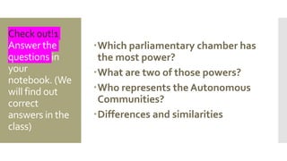 Check out!1
Answer the
questions in
your
notebook. (We
will find out
correct
answers in the
class)
Which parliamentary chamber has
the most power?
What are two of those powers?
Who represents the Autonomous
Communities?
Differences and similarities
 