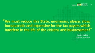 18
We must reduce this State, enormous, obese, slow,
bureaucratic and expensive for the tax payers which
interfere in the life of the citizens and businessmen!
Salim Mattar
Special Secretary
“
”
 