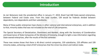 Introduction
As Jair Bolsonaro took the presidential office in January 1st, 2019, Brazil had 440 State-owned enterprises,
between Federal and Estate ones. From this total number, 134 would be Federals divided between
dependents, non-dependents and their subsidiaries.
Many of these public enterprises have shares in other national and international enterprises, and in addition
to that, minority stakes that was not included on the total of 134 companies.
The Special Secretary of Destatization, Divestment and Markets, along with the Secretary of Coordenation
and Governance of State Companies of the Ministry of Economy, brought to light a new information regarding
State-owned enterprises, after the results of the first semester.
These new review shows that there is 46 direct control companies, 159 subsidiaries, 233 affiliates and 199
minority stakes, achieving a total of 637 enterprises that the Union has direct and indirect stake.
4
 