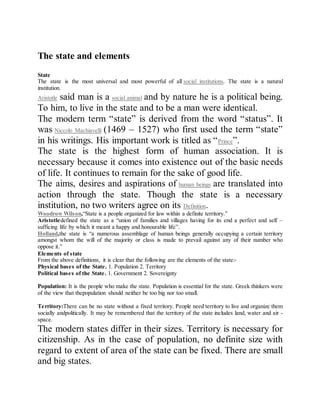 The state and elements
The state and elements
State
The state is the most universal and most powerful of all social institutions. The state is a natural
institution.
Aristotle said man is a social animal and by nature he is a political being.
To him, to live in the state and to be a man were identical.
The modern term “state” is derived from the word “status”. It
was Niccolo Machiavelli (1469 – 1527) who first used the term “state”
in his writings. His important work is titled as “Prince”.
The state is the highest form of human association. It is
necessary because it comes into existence out of the basic needs
of life. It continues to remain for the sake of good life.
The aims, desires and aspirations of human beings are translated into
action through the state. Though the state is a necessary
institution, no two writers agree on its Definition.
Woodrow Wilson,“State is a people organized for law within a definite territory.”
Aristotledefined the state as a “union of families and villages having for its end a perfect and self –
sufficing life by which it meant a happy and honourable life”.
Holland,the state is “a numerous assemblage of human beings generally occupying a certain territory
amongst whom the will of the majority or class is made to prevail against any of their number who
oppose it.”
Elements of state
From the above definitions, it is clear that the following are the elements of the state:-
Physical bases of the State. 1. Population 2. Territory
Political bases of the State. 1. Government 2. Sovereignty
Population: It is the people who make the state. Population is essential for the state. Greek thinkers were
of the view that thepopulation should neither be too big nor too small.
Territory:There can be no state without a fixed territory. People need territory to live and organize them
socially andpolitically. It may be remembered that the territory of the state includes land, water and air -
space.
The modern states differ in their sizes. Territory is necessary for
citizenship. As in the case of population, no definite size with
regard to extent of area of the state can be fixed. There are small
and big states.
 
