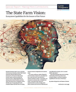 www.carriermanagement.com Q4 2023 | 39
The State Farm Vision:
Ecosystem Capabilities for the Insurer of the Future
continued on next page
Special Report: Making More Connections
Executive Summary: Back in 2015, in his first
viral insurance innovation article (“Will Fintech
newcomers disrupt health and home
insurance?”), IoT Insurance Observatory
Founder Matteo Carbone provoked the
insurance sector, urging stakeholders to
delineate their levels of ambition and their
roles in the home and car ecosystems, and to
identify ways of cooperating with other
ecosystem players with like aims of creating
services around an integrated set of customer
needs.
At a recent conference, Haden Kirkpatrick,
VP of Innovation at State Farm, described how
the 101-year-old carrier has embraced a
visionary outlook to sustain—and expand—its
relevance to customers who, in Kirkpatrick’s
words, “now expect their insurers to
understand them as well as Google and to
deliver products and services as efficiently and
cost-effectively as Amazon, all in a curated
Netflix-style queue.”
This article describes State Farm’s existing
relationships with ADT and other home
ecosystem players, and future ecosystem
capabilities for the insurer of the future.
By Haden Kirkpatrick and Matteo Carbone
©2023 Carrier Management | Originally Published in the Q4 2023 Issue | Page 1 of 4
Read it online: https://bit.ly/47UQrbQ
 