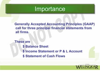 Importance
            Importance

Generally Accepted Accounting Principles (GAAP)
call for three principal financial statements from
all firms.

These are
    $ Balance Sheet
    $ Income Statement or P & L Account
    $ Statement of Cash Flows
 